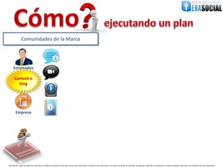 Comunidades de la Marca




     Empleados

      Content is
        King




        Empresa




@EraSocial. Todos los derechos reservados. El material contenido en este documento tiene información confidencial que pertenece a Era Social, no podrá ser utilizada, fotocopiada, duplicada o revelada para cualquier propósito diferente a los indicados por los involucrados.
 