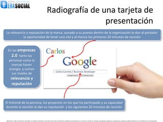 Radiografía de una tarjeta de
                                                                                        presentación
La relevancia y reputación de la marca, aunado a su puesto dentro de la organización le dan al portador
            la oportunidad de tener una cita y al menos los primeros 20 minutos de reunión


  En las empresas
        2.0
          tanto las
                                                                      Carlos
   personas como la
     marcas hacen
   sinergia y suman
                                                                                        Carlos Carreto / Business Developer
     sus niveles de
       relevancia y
        reputación



El historial de la persona, los proyectos en los que ha participado y su capacidad
durante la reunión le dan su reputación y los siguientes 20 minutos de reunión


@EraSocial. Todos los derechos reservados. El material contenido en este documento tiene información confidencial que pertenece a Era Social, no podrá ser utilizada, fotocopiada, duplicada o revelada para cualquier propósito diferente a los indicados por los involucrados.
 
