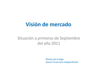 Visión de mercado

Situación a primeros de Septiembre
            del año 2011


               Marcos de la Vega
               Asesor Financiero Independiente
 