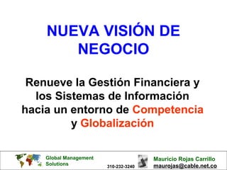 Global Management
Solutions
Mauricio Rojas Carrillo
maurojas@cable.net.co310-232-3240
NUEVA VISIÓN DE
NEGOCIO
Renueve la Gestión Financiera y
los Sistemas de Información
hacia un entorno de Competencia
y Globalización
 