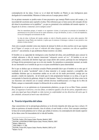 contemplación de las ideas. Como se ve el ideal del hombre en Platón es una inteligencia pura
desligada de la materialidad. Mientras el alma está en el cuerpo parece ebria10
.
En un primer momento se podría notar el tono peyorativo que maneja Platón acerca del cuerpo, y la
necesidad del ascetismo para sujetarlo al alma. Otra referencia que se tiene acerca del concepto divino
del alma lo encontramos en la república11
, ya que es connatural a las realidades del mundo superior “a
llegado de lo divino e inmortal y de lo siempre existe12
.
Para los naturalistas griegos, el mundo es un organismo viviente, el cual posee un principio de formalidad; la
preeminencia en los jonios de uno de los cuatro elementos, el logos de Heráclito, el amor y el odio de Empédocles,
el nous de Anaxagoras son testimonio de ello.
La idea de alma vivificante del mundo, perdura en toda la filosofía posterior con cierto sabor panteísta. Del
pitagorismo recoge Platón esta tradición y explica que al comenzar el demiurgo a ordenar el caos primitivo crea
primero el alma cósmica13
.
Ante esto se puede entender como una manera de atenuar lo dicho en otros escritos con lo que expone
en el Timeo: el cuerpo es de suyo el vehículo del alma (òτημα) y mantiene con ella un equilibrio
perfecto14
, una armonía, lo que podríamos llamar nosotros: un orden.
El hombre en su capacidad de inteligencia como facultad del alma, está posibilitado para conocer la
verdad, adecuarse a ella de manera intencional “adequatio mentis ad res”. El hombre es un ser
privilegiado, consciente del distinto lugar que ocupa dentro del cosmos; participa de una inteligencia
(el fuego divino prometeico) que no es de este mundo. Su naturaleza es puramente racional, un modo
de ser intermedio en el sentido de que no es ni pura sensibilidad ni pura materialidad.
De lo que se deduce que en términos actuales Platón pretendió decir que el hombre no es más que el
resultado de la unión “accidental” entre el alma inmortal y el cuerpo material y corruptible, dos
realidades distintas que se encuentran unidas en un solo ser de modo provisional, castigo por un
pecado y medio de expiación, de tal modo que lo más propiamente humano es su alma, a la que le
corresponde la función de gobernar, dirigir la vida humana. Tanto la concepción del alma como la de
sus funciones con relación con el cuerpo sufrirán diversas modificaciones a lo largo de la obra de
Platón, aunque se mantendrá siempre la afirmación de su unión accidental.
Prosiguiendo se ve un optimismo en el pensamiento platónico, ya que el en su libro Timeo, anotará:
dios, al organizar el universo, creo las almas, en números iguales a los de los astros, asignando una a
cada uno.Aquel que haya dirigido su vida (curso) en conformidad con las directivas del astro que le
fue señalado, alcanzará al morir una vida dichosa15
.
4. Teoría tripartita del alma
Algo característico de la antropología platónica es la división tripartita del alma que trae a relucir. El
alma no pertenece al mundo terrestre, sino al celeste, al cual tiende a volver. Este concepto constituye
la base de la teoría platónica de la virtud, que señala el retorno a la contemplación del mundo superior
de las ideas como fin trascendente de la vida del hombre.
10
PLATON, Fedón 179c Espasa Calpe, Planeta, Madrid, 2007.
11
PLATON, LA REPÚBLICA 589d Espasa Calpe, Planeta, Madrid, 2007.
12
Ibídem. 490b-611e.
13
GER TOMO 1. P. 706
14
PLATON, Timeo 87d, Espasa Calpe, Planeta, Madrid, 2007.p.137
15
Ibídem. 41-42
 