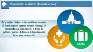 Otros mercados identiﬁcados (de ámbito nacional):
En el análisis y talleres se han identiﬁcado mercados
de interés nacional (repetido en varias regiones). Se
recomienda para estos mercados el diseño de
políticas especíﬁcas de fomento de la participación
del sector en su desarrollo.
SALUD
GOBIERNO
TURISMO
 