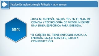 Focalización regional: ejemplo Antioquia – sector energía
OTROS
§RUTA N: ENERGÍA, SALUD, TIC- EN EL PLAN DE
CIENCIA Y TECNOLOGÍA DE MEDELLÍN EXISTE
UNA LÍNEA ESPECÍFICA PARA ENERGÍA.
§EL CLÚSTER TIC, TIENE ENFOQUE HACIA LA
ENERGÍA, SMART SERVICES, SALUD Y
CONSTRUCCIÓN.
 