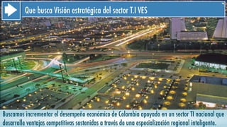 Buscamos incrementar el desempeño económico de Colombia apoyado en un sector TI nacional que
desarrolle ventajas competitivas sostenidas a través de una especialización regional inteligente.
Que busca Visión estratégica del sector T.I VES
 