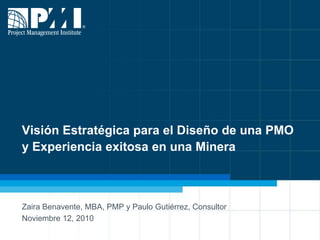 Visión Estratégica para el Diseño de una PMOy Experiencia exitosa en una Minera Zaira Benavente, MBA, PMP y Paulo Gutiérrez, Consultor  Noviembre 12, 2010 