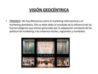 VISIÓN GEOCÉNTRICA
• PRIMARK: No hay diferencias entre el marketing internacional y el
marketing doméstico. Ello se debe debe al resultado de la influencia de las
fuerzas exógenas que vienen generadas por la adaptación constante de las
políticas de marketing a los entornos locales, regionales y mundiales

 