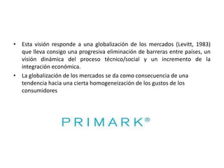 • Esta visión responde a una globalización de los mercados (Levitt, 1983)
que lleva consigo una progresiva eliminación de barreras entre países, un
visión dinámica del proceso técnico/social y un incremento de la
integración económica.
• La globalización de los mercados se da como consecuencia de una
tendencia hacia una cierta homogeneización de los gustos de los
consumidores

 