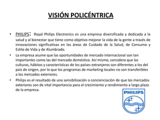 VISIÓN POLICÉNTRICA
• PHILIPS: Royal Philips Electronics es una empresa diversificada y dedicada a la

•

•

salud y al bienestar que tiene como objetivo mejorar la vida de la gente a través de
innovaciones significativas en las áreas de Cuidado de la Salud, de Consumo y
Estilo de Vida y de Alumbrado.
La empresa asume que las oportunidades de mercado internacional son tan
importantes como las del mercado doméstico. Así mismo, considera que las
culturas, hábitos y características de los países extranjeros son diferentes a los del
país de origen, por lo que los programas de marketing locales no son transferibles
a los mercados exteriores.
Philips es el resultado de una sensibilización o concienciación de que los mercados
exteriores son de vital importancia para el crecimiento y rendimiento a largo plazo
de la empresa.

 