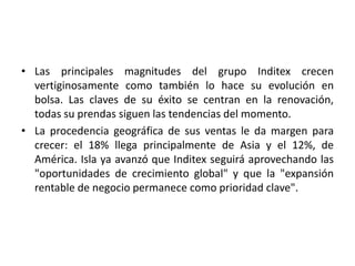 • Las principales magnitudes del grupo Inditex crecen
vertiginosamente como también lo hace su evolución en
bolsa. Las claves de su éxito se centran en la renovación,
todas su prendas siguen las tendencias del momento.
• La procedencia geográfica de sus ventas le da margen para
crecer: el 18% llega principalmente de Asia y el 12%, de
América. Isla ya avanzó que Inditex seguirá aprovechando las
"oportunidades de crecimiento global" y que la "expansión
rentable de negocio permanece como prioridad clave".

 