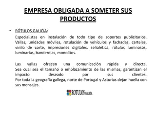 EMPRESA OBLIGADA A SOMETER SUS
PRODUCTOS
• RÓTULOS GALICIA:
Especialistas en instalación de todo tipo de soportes publicitarios.
Vallas, unidades móviles, rotulación de vehículos y fachadas, carteles,
vinilo de corte, impresiones digitales, señalética, rótulos luminosos,
luminarias, banderolas, monolitos.
Las vallas ofrecen una comunicación rápida y directa.
Sea cual sea el tamaño o emplazamiento de las mismas, garantizan el
impacto
deseado
por
sus
clientes.
Por toda la geografía gallega, norte de Portugal y Asturias dejan huella con
sus mensajes.

 