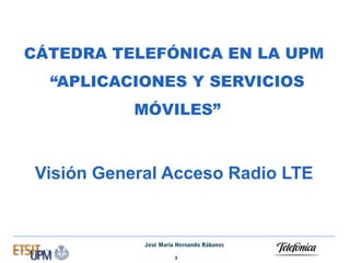 CÁTEDRA TELEFÓNICA EN LA UPM
“APLICACIONES Y SERVICIOS
MÓVILES”

Visión General Acceso Radio LTE

José María Hernando Rábanos
1

 