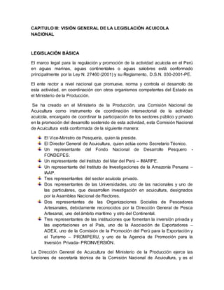 CAPITULO III: VISIÓN GENERAL DE LA LEGISLACIÓN ACUICOLA
NACIONAL
LEGISLACIÓN BÁSICA
El marco legal para la regulación y promoción de la actividad acuícola en el Perú
en aguas marinas, aguas continentales o aguas salobres está conformado
principalmente por la Ley N. 27460 (2001) y su Reglamento, D.S.N. 030-2001-PE.
El ente rector a nivel nacional que promueve, norma y controla el desarrollo de
esta actividad, en coordinación con otros organismos competentes del Estado es
el Ministerio de la Producción.
Se ha creado en el Ministerio de la Producción, una Comisión Nacional de
Acuicultura como instrumento de coordinación intersectorial de la actividad
acuícola, encargado de coordinar la participación de los sectores público y privado
en la promoción del desarrollo sostenido de esta actividad, esta Comisión Nacional
de Acuicultura está conformada de la siguiente manera:
El Vice-Ministro de Pesquería, quien la preside.
El Director General de Acuicultura, quien actúa como Secretario Técnico.
Un representante del Fondo Nacional de Desarrollo Pesquero -
FONDEPES.
Un representante del Instituto del Mar del Perú – IMARPE.
Un representante del Instituto de Investigaciones de la Amazonía Peruana –
IAAP.
Tres representantes del sector acuícola privado.
Dos representantes de las Universidades, uno de las nacionales y uno de
las particulares, que desarrollen investigación en acuicultura, designados
por la Asamblea Nacional de Rectores.
Dos representantes de las Organizaciones Sociales de Pescadores
Artesanales, debidamente reconocidos por la Dirección General de Pesca
Artesanal, uno del ámbito marítimo y otro del Continental.
Tres representantes de las instituciones que fomentan la inversión privada y
las exportaciones en el País, uno de la Asociación de Exportadores –
ADEX, uno de la Comisión de la Promoción del Perú para la Exportación y
el Turismo – PROMPERU, y uno de la Agencia de Promoción para la
Inversión Privada- PROINVERSIÓN.
La Dirección General de Acuicultura del Ministerio de la Producción ejerce las
funciones de secretaría técnica de la Comisión Nacional de Acuicultura, y es el
 