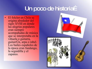 Un poco de historia…  El folclor en Chile se origina alrededor del siglo XVIII en donde las alegrías populares eran siempre acompañadas de música que se interpretaba en la vihuela o guitarra, guitarrón, arpa o rabel. Los bailes españoles de la época eran fandango, la seguidilla y el zapateo. 