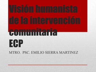 Visión humanista de la intervención comunitariaECP  MTRO.  PSC. EMILIO SIERRA MARTINEZ 