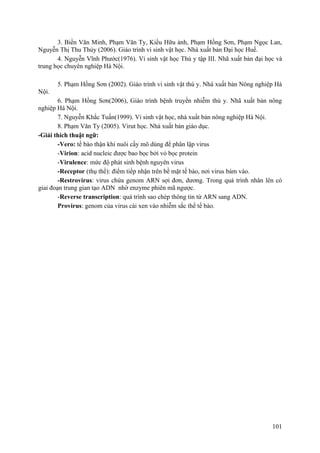 3. Biền Văn Minh, Phạm Văn Ty, Kiều Hữu ảnh, Phạm Hồng Sơn, Phạm Ngọc Lan,
Nguyễn Thị Thu Thủy (2006). Giáo trình vi sinh vật học. Nhà xuất bản Đại học Huế.
4. Nguyễn Vĩnh Phước(1976). Vi sinh vật học Thú y tập III. Nhã xuất bản đại học và
trung học chuyên nghiệp Hà Nội.
5. Phạm Hồng Sơn (2002). Giáo trình vi sinh vật thú y. Nhà xuất bản Nông nghiệp Hà
Nội.
6. Phạm Hồng Sơn(2006), Giáo trình bệnh truyền nhiễm thú y. Nhã xuất bản nông
nghiệp Hà Nội.
7. Nguyễn Khắc Tuấn(1999). Vi sinh vật học, nhà xuất bản nông nghiệp Hà Nội.
8. Phạm Văn Ty (2005). Virut học. Nhà xuất bản giáo dục.
-Giải thích thuật ngữ:
-Vero: tế bào thận khỉ nuôi cấy mô dùng để phân lập virus
-Virion: acid nucleic được bao bọc bởi vỏ bọc protein
-Virulence: mức độ phát sinh bệnh nguyên virus
-Receptor (thụ thể): điểm tiếp nhận trên bề mặt tế bào, nơi virus bám vào.
-Restrovirus: virus chứa genom ARN sợi đơn, dương. Trong quá trình nhân lên có
giai đoạn trung gian tạo ADN nhờ enzyme phiên mã ngược.
-Reverse transcription: quá trình sao chép thông tin từ ARN sang ADN.
Provirus: genom của virus cài xen vào nhiễm sắc thể tế bào.
101
 
