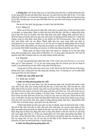 c, Không bào: mỗi tế bào nấm men có một không bào khá lớn và nhiều không bào nhỏ
có tác dụng điều hòa áp suất thẩm thấu, tham gia vào quá trình trao đổi chất tế bào vì nó chứa
nhiều hợp chất hữu cơ ở trạng thái trung gian, nó được coi như những phần dự trữ quan trọng
của tế bào, nó tham gia vào các quá trình điều hòa các quá trình sinh trưởng và phát triển của
tế bào nấm.
Hạt dự trữ: hạt lipid, hạt glycogen và một ít hạt tinh bột khác.
2.2.4. Nhân [1]
Nhân của tế bào nấm men là nhân thật, nhân đã có sự phân hóa, có kết cấu hoàn chỉnh
và ổn định, có màng nhân. Nhân có hình tròn hay hình bầu dục, bắt đầu có những biểu hiện
của tế bào tiến hóa, đó là phân chia theo hình thức gián phân. Màng nhân, gồm hai lớp có
nhiều lỗ thủng (ở tế bào nấm men già, trên mỗi tế bào có khoảng 200 lỗ chiếm 6-8 % diện tích
màng), trong có chất nhân, hạch nhân và các nhiễm sắc thể (Chromosome). Như vậy tế bào
nấm men thuộc sinh vật cao đẳng. Thành phần hóa học quan trọng nhất của nhân là
nucleoprotein và các enzyme. Nhân có vai trò chủ yếu là mang hệ thống thông tin di truyền
chứa trong ADN, điều khiển việc tổng hợp các protein của mỗi loài, điều khiển việc tổng hợp
các enzyme điều khiển hoạt động của enzyme và nhiều hoạt động sống khác của tế bào.
Muốn quan sát nhân tế bào nấm men người ta thường xử lý tiêu bản bằng
dung dịch picrophocmol, dung dịch FeNH4(SO4) 3% và dung dịch hematoxilin 10% khi đó
nguyên sinh chất sẽ nhuộm màu tro còn nhân nhuộm thành màu đen.
2.4. Plasmid
Có một loại plasmid được phát hiện năm 1976 ở nấm men Saccharomyces cerevisiae
được gọi là ''2µm plasmid '' có vai trò qua trọng trong thao tác chuyển gen của kỹ thuật di
truyền. Loại plasmid này là một ADN vòng chứa 6300 đôi base.
Trong một số tế bào nấm men còn có các vi thể. Đó là các thể hình cầu hay hình trứng,
đường kính 3µm, chúng phủ một lớp màng dày khoảng 7nm. Và thường có vai trò nhất định
trong quá trình oxy hóa metanol.
3. Sinh sản của nấm men [4]
3.1. Sinh sản vô tính
a, Sinh sản bằng phương pháp nẩy chồi
Khác với các loại nấm khác, nẩy chồi là phương pháp sinh sản phổ biến nhất ở nấm
men. Khi tế bào nấm men trưởng thành bắt đầu nẩy ra một chồi nhỏ, chồi lớn dần lên, một
phần nhân tế bào mẹ được chuyển sang chồi sau đó tách hẳn ra thành nhân mới. Đến một lúc
nào đó tế bào mới sinh ra sẽ tạo đủ vách ngăn cách hẳn với tế bào mẹ. Trên mỗi tế bào mẹ có
thể sinh ra một vài chồi nhỏ ở những vị trí khác nhau. Tế bào con sau khi tạo thành sẽ tách
khỏi tế bào mẹ hoặc dính trên tế bào mẹ và tiếp tục nẩy sinh các chồi mới. Nhiều thế hệ nấm
men có thể dính với nhau tạo thành một đám phân nhánh như xương rồng. Muốn quan sát quá
trình nẩy chồi của tế bào nấm men, người ta dùng phương pháp ''giọt treo'', dùng phiến kính
có hốc lõm và lá kính mang 1 giọt dịch nuôi cấy nấm men.
Ở điều kiện thuận lợi nấm men sinh sôi nảy nở nhanh, quan sát dưới kính hiển vi thấy,
hầu hết tế bào nấm men đều có chồi. Khi một chồi xuất hiện, các enzyme thủy phân sẽ làm
phân giải phần polysaccharid của thành tế bào làm cho chồi chui ra khỏi tế bào, vật chất mới
được tổng hợp sẽ được huy động đến chồi và làm chồi phình to dần lên, khi đó sẽ xuất hiện
một vách ngăn giữa chồi và tế bào mẹ, thành phần của vách ngăn cũng giống như thành tế
bào. Khi tế bào chồi tách khỏi tế bào mẹ, ở chỗ tách ra còn giữ lại một sẹo của chồi, trên tế
bào mẹ mang một vết sẹo, các vết sẹo này có thể thấy rõ khi nhuộm màu calcafluor hoặc
primulin rồi quan sát dưới kính hiển vi huỳnh quang.
b, Sinh sản bằng phương pháp phân cắt:
106
 