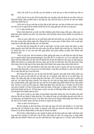 -Kiểu thứ nhất là sự cắt đốt của các khuẩn ty sinh sản tạo ra bào tử đính hay bào tử
đốt.
-Kiểu thứ hai là sự nẩy chồi từ phía đầu của sợi nấm sinh sản khác do sợi nấm sinh sản
biến đổi thành. Bào tử đính sinh ra lại tiếp tục nẩy chồi để sinh ra các bào tử mới tạo thành
chuỗi hay khối bào tử.
-Kiểu thư ba là sự sinh bào tử liên tiếp từ thể sinh sản, các bào tử đính mới sinh ra đẩy
các bào tử cũ ra ngoài để tạo thành chuỗi bào tử mà càng gần gốc thì bào tử càng non.
1.2.1.2. Bào tử hữu tính:
Được hình thành do sự sinh sản hữu tính(bao gồm hiện tượng chất giao, nhân giao và
phân bào giảm nhiễm) của nấm. Do cách thưc sinh sản khác nhau mà tạo thành các loại bào tử
khác nhau:
+Bào tử noãn: đầu tiên có sự xuất hiện noãn khí trên đỉnh các sợi nấm sinh sản. Noãn
khí chín trong chứa nhiều noãn cầu. Hùng khí (là cơ quan giao tử đực) được sinh ra gần gần
noãn khí sẽ tiến đến gần để tiếp xúc với noãn khí.
Sau khi tiếp xúc hùng khí sẽ sinh ra một hoặc vài ống xuyên chứa một nhân và một
phần nguyên sinh chất thụ tinh cho một noãn cầu để tạo thành một noãn bào tử. Noãn bào tử
có màng bao bọc và sau sau một thời gian phân chia giảm nhiễm sẽ phát triển thành một
khuẩn ty mới.
+Bào tử tiếp hợp: khi hai khuẩn ty khác giống gần nhau sẽ xuất hiện hai mấu lồi được
gọi là nguyên phôi nang (progametangia), hai mấu lồi có sự tiếp xúc và có sự xuất hiện vách
ngăn tách hai phần đầu của hai mấu lồi thành hai tế bào đa nhân-hai tiểu giao tử tiếp hợp tạo
thành một hợp tử có màng dầy bao bọc được gọi là bào tử tiếp hợp. Sau một thời gian sống
tiềm tàng, bào tử tiếp hợp sẽ nẩy mầm phát triển thành một nang trong chứa nhiều bào tử.
+Bào tử túi: trên một khuẩn ty đơn bội sinh sinh ra hai cơ quan sinh sản là túi giao tử
đực hình ống-hùng khí và túi giao tử cái hình thành ở một đầu của khuẩn ty, phía trên thể sinh
túi có một ống dài gọi là sợi thụ tinh.
Khi hùng khí tiếp xúc với sợi thụ tinh thì khối nguyên sinh chất chứa nhiều nhân của
hùng khí sẽ qua sợi thụ tinh để vào thể sinh túi và nguyên sinh chất sẽ có sự phối hợp với
nhau. Các nhân sắp xếp với nhau từng đôi một (đực, cái). Trên thể sinh túi sẽ mọc ra nhiều sợi
sinh túi, các nhân kép được chuyển vào trong các sợi sinh túi từng phần sẽ phân chia nhiều
lần và hình thành vách ngăn làm cho sợi sinh túi sẽ bị phân chia thành nhiều tế bào chứa nhân
kép. Tế bào ở cuối sợi uốn công lại. Nhân kép phân chia một lần tạo ra 4 nhân sau đó tế bào
này tách ra thành 3 tế bào tế bào giữa chứa hai nhân, tế bào gốc và ngọn chứa 4 nhân. Tế bào
giữa hình thành túi bào tử. Tế bào ngọn và gốc sau này sẽ tiếp hợp thành một tế bào hai nhân,
sau đó phát triển thành một túi mới.
Bào tử túi sẽ dài ra, hai nhân sẽ hợp thành một nhân lưỡng bội. Sau đó phân chia liên
tiếp hai lần để tạo thành 8 nhân đơn bội. Các nhân kết hợp với một phần nguyên sinh chất và
có màng bọc tạo thành bào tử túi. Tuy theo loại nấm mà số lượng, hình dạng, kích thước màu
sắc bào tử túi sẽ khác nhau, khi bào tử thoát ra ngoài thì nẩy mầm.
+Bào tử đảm (basidiospore)
Khi hai khuẩn ty đơn bội khác tính tiếp cận nhau thì trên một khuẩn ty sẽ xuất hiện
một ống nối với khuẩn ty kia, nhân và nguyên sinh chất qua ống nối cũng được chuyển qua
khuẩn ty ấy để tạo thành khẩn ty thứ cấp có chưúa hai nhân.
Khi tế bào ở đầu khuẩn ty này chuẩn bị phân cắt thì đoạn giữa hai nhân xuất hiện một
ống nhỏ mọc hướng về chồi gốc của tế bào, một nhân sẽ chui vào trong ống và từng nhân
phân chia tạo thành 4 nhân con, sau đó xuất hiện hai vách ngăn tạo ra 3 tế bào: một tế bào hai
111
 