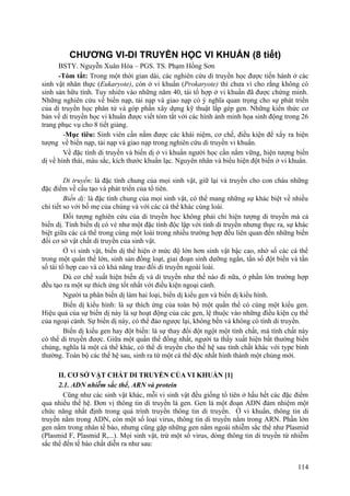 CHƯƠNG VI-DI TRUYỀN HỌC VI KHUẨN (8 tiết)
BSTY. Nguyễn Xuân Hòa – PGS. TS. Phạm Hồng Sơn
-Tóm tắt: Trong một thời gian dài, các nghiên cứu di truyền học được tiến hành ở các
sinh vật nhân thực (Eukaryote), còn ở vi khuẩn (Prokaryote) thì chưa vì cho rằng không có
sinh sản hữu tính. Tuy nhiên vào những năm 40, tái tổ hợp ở vi khuẩn đã được chứng minh.
Những nghiên cứu về biến nạp, tải nạp và giao nạp có ý nghĩa quan trọng cho sự phát triển
của di truyền học phân tử và góp phần xây dựng kỹ thuật lắp gép gen. Những kiển thức cơ
bản về di truyền học vi khuẩn được viết tóm tắt với các hình ảnh minh họa sinh động trong 26
trang phục vụ cho 8 tiết giảng.
-Mục tiêu: Sinh viên cần nắm được các khái niệm, cơ chế, điều kiện để xẩy ra hiện
tượng về biến nạp, tải nạp và giao nạp trong nghiên cứu di truyền vi khuẩn.
Về đặc tính di truyền và biến dị ở vi khuẩn người học cần nắm vững, hiện tượng biến
dị về hình thái, màu sắc, kích thước khuẩn lạc. Nguyên nhân và biểu hiện đột biến ở vi khuẩn.
Di truyền: là đặc tính chung của mọi sinh vật, giữ lại và truyền cho con cháu những
đặc điểm về cấu tạo và phát triển của tổ tiên.
Biến dị: là đặc tính chung của mọi sinh vật, có thể mang những sự khác biệt về nhiều
chi tiết so với bố mẹ của chúng và với các cá thể khác cùng loài.
Đối tượng nghiên cứu của di truyền học không phải chỉ hiện tượng di truyền mà cả
biến dị. Tính biến dị có vẻ như một đặc tính độc lập với tính di truyền nhưng thực ra, sự khác
biệt giữa các cá thể trong cùng một loài trong nhiều trường hợp đều liên quan đến những biến
đổi cơ sở vật chất di truyền của sinh vật.
Ở vi sinh vật, biến dị thể hiện ở mức độ lớn hơn sinh vật bậc cao, nhờ số các cá thể
trong một quần thể lớn, sinh sản đồng loạt, giai đoạn sinh dưỡng ngắn, tần số đột biến và tần
số tái tổ hợp cao và có khả năng trao đổi di truyền ngoài loài.
Dù cơ chế xuất hiện biến dị và di truyền như thế nào đi nữa, ở phần lớn trường hợp
đều tạo ra một sự thích ứng tốt nhất với điều kiện ngoại cảnh.
Người ta phân biến dị làm hai loại, biến dị kiểu gen và biến dị kiểu hình.
Biến dị kiểu hình: là sự thích ứng của toàn bộ một quần thể có cùng một kiểu gen.
Hiệu quả của sự biến dị này là sự hoạt động của các gen, lệ thuộc vào những điều kiện cụ thể
của ngoại cảnh. Sự biến dị này, có thể đảo ngược lại, không bền và không có tính di truyền.
Biến dị kiểu gen hay đột biến: là sự thay đổi đột ngột một tính chất, mà tính chất này
có thể di truyền được. Giữa một quần thể đồng nhất, người ta thấy xuất hiện bất thường biến
chủng, nghĩa là một cá thể khác, có thể di truyền cho thế hệ sau tính chất khác với type bình
thường. Toàn bộ các thế hệ sau, sinh ra từ một cá thể độc nhất hình thành một chủng mới.
II. CƠ SỞ VẬT CHẤT DI TRUYỀN CỦA VI KHUẨN [1]
2.1. ADN nhiễm sắc thể, ARN và protein
Cũng như các sinh vật khác, mỗi vi sinh vật đều giống tổ tiên ở hầu hết các đặc điểm
qua nhiều thế hệ. Đơn vị thông tin di truyền là gen. Gen là một đoạn ADN đảm nhiệm một
chức năng nhất định trong quá trình truyền thông tin di truyền. Ở vi khuẩn, thông tin di
truyền nằm trong ADN, còn một số loại virus, thông tin di truyền nằm trong ARN. Phần lớn
gen nằm trong nhân tế bào, nhưng cũng gặp những gen nằm ngoài nhiễm sắc thể như Plasmid
(Plasmid F, Plasmid R,...). Mọi sinh vật, trừ một số virus, dòng thông tin di truyền từ nhiễm
sắc thể đến tế bào chất diễn ra như sau:
114
 