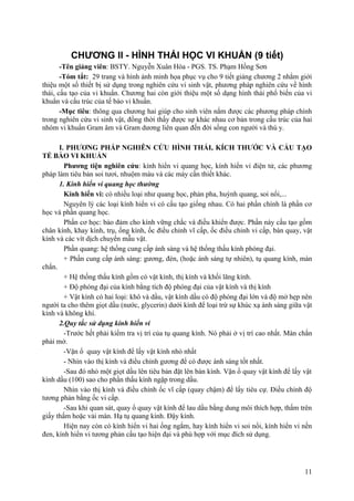 CHƯƠNG II - HÌNH THÁI HỌC VI KHUẨN (9 tiết)
-Tên giảng viên: BSTY. Nguyễn Xuân Hòa - PGS. TS. Phạm Hồng Sơn
-Tóm tắt: 29 trang và hình ảnh minh họa phục vụ cho 9 tiết giảng chương 2 nhằm giới
thiệu một số thiết bị sử dụng trong nghiên cứu vi sinh vật, phương pháp nghiên cứu về hình
thái, cấu tạo của vi khuẩn. Chương hai còn giới thiệu một số dạng hình thái phổ biến của vi
khuẩn và cấu trúc của tế bào vi khuẩn.
-Mục tiêu: thông qua chương hai giúp cho sinh viên nắm được các phương pháp chính
trong nghiên cứu vi sinh vật, đồng thời thấy được sự khác nhau cơ bản trong cấu trúc của hai
nhóm vi khuẩn Gram âm và Gram dương liên quan đến đời sống con người và thú y.
I. PHƯƠNG PHÁP NGHIÊN CỨU HÌNH THÁI, KÍCH THƯỚC VÀ CẤU TẠO
TẾ BÀO VI KHUẨN
Phương tiện nghiên cứu: kính hiển vi quang học, kính hiển vi điện tử, các phương
pháp làm tiêu bản soi tươi, nhuộm màu và các máy cần thiết khác.
1. Kính hiển vi quang học thường
Kính hiển vi: có nhiều loại như quang học, phản pha, huỳnh quang, soi nổi,...
Nguyên lý các loại kính hiển vi có cấu tạo giống nhau. Có hai phần chính là phần cơ
học và phần quang học.
Phần cơ học: bảo đảm cho kính vững chắc và điều khiển được. Phần này cấu tạo gồm
chân kính, khay kính, trụ, ống kính, ốc điều chỉnh vĩ cấp, ốc điều chỉnh vi cấp, bàn quay, vật
kính và các vít dịch chuyển mẫu vật.
Phần quang: hệ thống cung cấp ánh sáng và hệ thống thấu kính phóng đại.
+ Phần cung cấp ánh sáng: gương, đèn, (hoặc ánh sáng tự nhiên), tụ quang kính, màn
chắn.
+ Hệ thống thấu kính gồm có vật kính, thị kính và khối lăng kính.
+ Độ phóng đại của kính bằng tích độ phóng đại của vật kính và thị kính
+ Vật kính có hai loại: khô và dầu, vật kính dầu có độ phóng đại lớn và độ mở hẹp nên
người ta cho thêm giọt dầu (nước, glycerin) dưới kính để loại trừ sự khúc xạ ánh sáng giữa vật
kính và không khí.
2.Quy tắc sử dụng kính hiển vi
-Trước hết phải kiểm tra vị trí của tụ quang kính. Nó phải ở vị trí cao nhất. Màn chắn
phải mở.
-Vặn ổ quay vật kính để lấy vật kính nhỏ nhất
- Nhìn vào thị kính và điều chỉnh gương để có được ánh sáng tốt nhất.
-Sau đó nhỏ một giọt dầu lên tiêu bản đặt lên bàn kính. Vặn ổ quay vật kính để lấy vật
kính dầu (100) sao cho phần thấu kính ngập trong dầu.
Nhìn vào thị kính và điều chỉnh ốc vĩ cấp (quay chậm) để lấy tiêu cự. Điều chỉnh độ
tương phản bằng ốc vi cấp.
-Sau khi quan sát, quay ổ quay vật kính để lau dầu bằng dung môi thích hợp, thấm trên
giấy thấm hoặc vải màn. Hạ tụ quang kính. Đậy kính.
Hiện nay còn có kính hiển vi hai ống ngắm, hay kính hiển vi soi nổi, kính hiển vi nền
đen, kính hiển vi tương phản cấu tạo hiện đại và phù hợp với mục đích sử dụng.
11
 