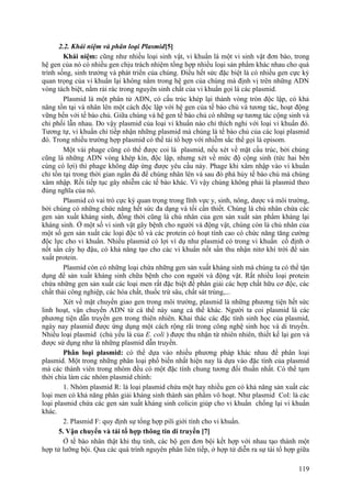 2.2. Khái niệm và phân loại Plasmid[5]
Khái niệm: cũng như nhiều loại sinh vật, vi khuẩn là một vi sinh vật đơn bào, trong
hệ gen của nó có nhiều gen chịu trách nhiệm tổng hợp nhiều loại sản phẩm khác nhau cho quá
trình sống, sinh trưởng và phát triển của chúng. Điều hết sức đặc biệt là có nhiều gen cực kỳ
quan trọng của vi khuẩn lại không nằm trong hệ gen của chúng mà định vị trên những ADN
vòng tách biệt, nằm rải rác trong nguyên sinh chất của vi khuẩn gọi là các plasmid.
Plasmid là một phân tử ADN, có cấu trúc khép lại thành vòng tròn độc lập, có khả
năng tồn tại và nhân lên một cách độc lập với hệ gen của tế bào chủ và tương tác, hoạt động
vững bền với tế bào chủ. Giữa chúng và hệ gen tế bào chủ có những sự tương tác cộng sinh và
chi phối lẫn nhau. Do vậy plasmid của loại vi khuẩn nào chỉ thích nghi với loại vi khuẩn đó.
Tương tự, vi khuẩn chỉ tiếp nhận những plasmid mà chúng là tế bào chủ của các loại plasmid
đó. Trong nhiều trường hợp plasmid có thể tái tổ hợp với nhiễm sắc thể gọi là episom.
Một vài phage cũng có thể được coi là plasmid, nếu xét về mặt cấu trúc, bởi chúng
cũng là những ADN vòng khép kín, độc lập, nhưng xét về mức độ cộng sinh (tức hai bên
cùng có lợi) thì phage không đáp ứng được yêu cầu này. Phage khi xâm nhập vào vi khuẩn
chỉ tồn tại trong thời gian ngắn đủ để chúng nhân lên và sau đó phá hủy tế bào chủ mà chúng
xâm nhập. Rồi tiếp tục gây nhiễm các tế bào khác. Vì vậy chúng không phải là plasmid theo
đúng nghĩa của nó.
Plasmid có vai trò cực kỳ quan trọng trong lĩnh vực y, sinh, nông, dược và môi trường,
bởi chúng có những chức năng hết sức đa dạng và tối cần thiết. Chúng là chủ nhân chứa các
gen sản xuất kháng sinh, đồng thời cũng là chủ nhân của gen sản xuất sản phẩm kháng lại
kháng sinh. Ở một số vi sinh vật gây bệnh cho người và động vật, chúng còn là chủ nhân của
một số gen sản xuất các loại độc tố và các protein có hoạt tính cao có chức năng tăng cường
độc lực cho vi khuẩn. Nhiều plasmid có lợi ví dụ như plasmid có trong vi khuẩn cố định ở
nốt sần cây họ đậu, có khả năng tạo cho các vi khuẩn nốt sần thu nhận nitơ khí trời để sản
xuất protein.
Plasmid còn có những loại chứa những gen sản xuất kháng sinh mà chúng ta có thể tận
dụng để sản xuất kháng sinh chữa bệnh cho con người và động vật. Rất nhiều loại protein
chứa những gen sản xuất các loại men rất đặc biệt để phân giải các hợp chất hữu cơ độc, các
chất thải công nghiệp, các hóa chất, thuốc trừ sâu, chất sát trùng,...
Xét về mặt chuyển giao gen trong môi trường, plasmid là những phương tiện hết sức
linh hoạt, vận chuyển ADN từ cá thể này sang cá thể khác. Người ta coi plasmid là các
phương tiện dẫn truyền gen trong thiên nhiên. Khai thác các đặc tính sinh học của plasmid,
ngày nay plasmid được ứng dụng một cách rộng rãi trong công nghệ sinh học và di truyền.
Nhiều loại plasmid (chủ yếu là của E. coli ) được thu nhận từ nhiên nhiên, thiết kế lại gen và
được sử dụng như là những plasmid dẫn truyền.
Phân loại plasmid: có thể dựa vào nhiều phương pháp khác nhau để phân loại
plasmid. Một trong những phân loại phổ biến nhất hiện nay là dựa vào đặc tính của plasmid
mà các thành viên trong nhóm đều có một đặc tính chung tương đối thuần nhất. Có thể tạm
thời chia làm các nhóm plasmid chính:
1. Nhóm plasmid R: là loại plasmid chứa một hay nhiều gen có khả năng sản xuất các
loại men có khả năng phân giải kháng sinh thành sản phẩm vô hoạt. Như plasmid Col: là các
loại plasmid chứa các gen sản xuất kháng sinh colicin giúp cho vi khuẩn chống lại vi khuẩn
khác.
2. Plasmid F: quy định sự tổng hợp pili giới tính cho vi khuẩn.
5. Vận chuyển và tái tổ hợp thông tin di truyền [7]
Ở tế bào nhân thật khi thụ tinh, các bộ gen đơn bội kết hợp với nhau tạo thành một
hợp tử lưỡng bội. Qua các quá trình nguyên phân liên tiếp, ở hợp tử diễn ra sự tái tổ hợp giữa
119
 