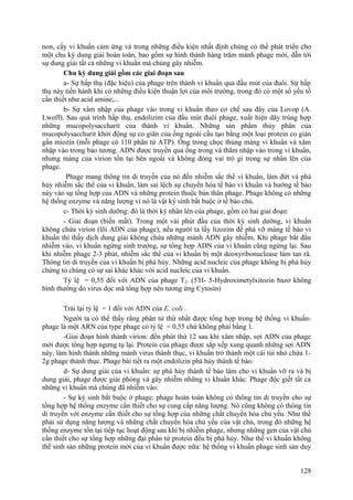 non, cấy vi khuẩn cảm ứng và trong những điều kiện nhất định chúng có thể phát triển cho
một chu kỳ dung giải hoàn toàn, bao gồm sự hình thành hàng trăm mảnh phage mới, dẫn tới
sự dung giải tất cả những vi khuẩn mà chúng gây nhiễm.
Chu kỳ dung giải gồm các giai đoạn sau
a- Sự hấp thụ (đặc hiệu) của phage trên thành vi khuẩn qua đầu mút của đuôi. Sự hấp
thụ này tiến hành khi có những điều kiện thuận lợi của môi trường, trong đó có một số yếu tố
cần thiết như acid amine,...
b- Sự xâm nhập của phage vào trong vi khuẩn theo cơ chế sau đây của Lovop (A.
Lwoff). Sau quá trình hấp thụ, endolizim của đầu mút đuôi phage, xuất hiện dãy trùng hợp
những mucopolysaccharit của thành vi khuẩn. Những sản phẩm thủy phân của
mucopolysaccharit khởi động sự co giãn của ống ngoài cấu tạo bằng một loại protein co giản
gần miozin (mỗi phage có 110 phân tử ATP). Ống trong chọc thủng màng vi khuẩn và xâm
nhập vào trong bào tương. ADN được truyền qua ống trong và thâm nhập vào trong vi khuẩn,
nhưng màng của virion tồn tại bên ngoài và không đóng vai trò gì trong sự nhân lên của
phage.
Phage mang thông tin di truyền của nó đến nhiễm sắc thể vi khuẩn, làm đứt và phá
hủy nhiễm sắc thể của vi khuẩn, làm sai lệch sự chuyển hóa tế bào vi khuẩn và hướng tế bào
này vào sự tổng hợp của ADN và những protein thuộc bản thân phage. Phage không có những
hệ thống enzyme và năng lượng vì nó là vật ký sinh bắt buộc ở tế bào chủ.
c- Thời kỳ sinh dưỡng: đó là thời kỳ nhân lên của phage, gồm có hai giai đoạn:
- Giai đoạn (biến mất). Trong một vài phút đầu của thời kỳ sinh dưỡng, vi khuẩn
không chứa virion (lõi ADN của phage), nếu người ta lấy lizozim để phá vỡ màng tế bào vi
khuẩn thì thấy dịch dung giải không chứa những mảnh ADN gây nhiễm. Khi phage bắt đầu
nhiễm vào, vi khuẩn ngừng sinh trưởng, sự tổng hợp ADN của vi khuẩn cũng ngừng lại. Sau
khi nhiễm phage 2-3 phút, nhiễm sắc thể của vi khuẩn bị một deoxyribonuclease làm tan rã.
Thông tin di truyền của vi khuẩn bị phá hủy. Những acid nucleic của phage không bị phá hủy
chứng tỏ chúng có sự sai khác khác với acid nucleic của vi khuẩn.
Tỷ lệ = 0,55 đối với ADN của phage T2. (5'H- 5-Hydroximetylxitozin bazơ không
bình thường do virus dọc mã tổng hợp nên tương ứng Cytosin)
Trái lại tỷ lệ = 1 đối với ADN của E. coli .
Người ta có thể thấy rằng phân tử thứ nhất được tổng hợp trong hệ thống vi khuẩn-
phage là một ARN của type phage có tỷ lệ = 0,55 chứ không phải bằng 1.
-Giai đoạn hình thành virion: đến phút thứ 12 sau khi xâm nhập, sợi ADN của phage
mới được tổng hợp ngưng tụ lại. Protein của phage được sắp xếp xung quanh những sợi ADN
này, làm hình thành những mảnh virus thành thục, vi khuẩn trở thành một cái túi nhỏ chứa 1-
2g phage thành thục. Phage bài tiết ra một endolizin phá hủy thành tế bào.
d- Sự dung giải của vi khuẩn: sự phá hủy thành tế bào làm cho vi khuẩn vỡ ra và bị
dung giải, phage được giải phóng và gây nhiễm những vi khuẩn khác. Phage độc giết tất cả
những vi khuẩn mà chúng đã nhiễm vào.
- Sự ký sinh bắt buộc ở phage: phage hoàn toàn không có thông tin di truyền cho sự
tổng hợp hệ thống enzyme cần thiết cho sự cung cấp năng lượng. Nó cũng không có thông tin
di truyền với enzyme cần thiết cho sự tổng hợp của những chất chuyển hóa chủ yếu. Như thế
phải sử dụng năng lượng và những chất chuyển hóa chủ yếu của vật chủ, trong đó những hệ
thống enzyme tồn tại tiếp tục hoạt động sau khi bị nhiễm phage, nhưng những gen của vật chủ
cần thiết cho sự tổng hợp những đại phân tử protein đều bị phá hủy. Như thế vi khuẩn không
thể sinh sản những protein mới của vi khuẩn được nữa: hệ thống vi khuẩn phage sinh sản duy
128
 