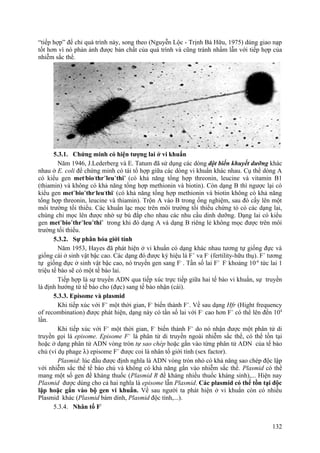 “tiếp hợp” để chỉ quá trình này, song theo (Nguyễn Lộc - Trịnh Bá Hữu, 1975) dùng giao nạp
tốt hơn vì nó phản ảnh được bản chất của quá trình và cũng tránh nhầm lẫn với tiếp hợp của
nhiễm sắc thể.
5.3.1. Chứng minh có hiện tượng lai ở vi khuẩn
Năm 1946, J.Lederberg và E. Tatum đã sử dụng các dòng đột biến khuyết dưỡng khác
nhau ở E. coli để chứng minh có tái tổ hợp giữa các dòng vi khuẩn khác nhau. Cụ thể dòng A
có kiểu gen met-
bio-
thr+
leu+
thi+
(có khả năng tổng hợp threonin, leucine và vitamin B1
(thiamin) và không có khả năng tổng hợp methionin và biotin). Còn dạng B thì ngược lại có
kiểu gen met+
bio+
thr-
leu-
thi-
(có khả năng tổng hợp methionin và biotin không có khả năng
tổng hợp threonin, leucine và thiamin). Trộn A vào B trong ống nghiệm, sau đó cấy lên một
môi trường tối thiểu. Các khuẩn lạc mọc trên môi trường tối thiểu chứng tỏ có các dạng lai,
chúng chỉ mọc lên được nhờ sự bù đắp cho nhau các nhu cầu dinh dưỡng. Dạng lai có kiểu
gen met+
bio+
thr+
leu+
thi+
trong khi đó dạng A và dạng B riêng lẻ không mọc được trên môi
trường tối thiểu.
5.3.2. Sự phân hóa giới tính
Năm 1953, Hayes đã phát hiện ở vi khuẩn có dạng khác nhau tương tự giống đực và
giống cái ở sinh vật bậc cao. Các dạng đó được ký hiệu là F+
va F-
(fertility-hữu thụ). F+
tương
tự giống đực ở sinh vật bậc cao, nó truyền gen sang F-
. Tần số lai F+
F-
khoảng 10-6
tức lai 1
triệu tế bào sẽ có một tế bào lai.
Tiếp hợp là sự truyền ADN qua tiếp xúc trực tiếp giữa hai tế bào vi khuẩn, sự truyền
là định hướng từ tế bào cho (đực) sang tế bào nhận (cái).
5.3.3. Episome và plasmid
Khi tiếp xúc với F+
một thời gian, F-
biến thành F+
. Về sau dạng Hfr (Hight frequency
of recombination) được phát hiện, dạng này có tần số lai với F-
cao hơn F+
có thể lên đến 104
lần.
Khi tiếp xúc với F+
một thời gian, F-
biến thành F+
do nó nhận được một phân tử di
truyền gọi là episome. Episome F+
là phân tử di truyền ngoài nhiễm sắc thể, có thể tồn tại
hoặc ở dạng phân tử ADN vòng tròn tự sao chép hoặc gắn vào từng phân tử ADN của tế bào
chủ (ví dụ phage λ) episome F+
được coi là nhân tố giới tính (sex factor).
Plasmid: lúc đầu được định nghĩa là ADN vòng tròn nhỏ có khả năng sao chép độc lập
với nhiễm sắc thể tế bào chủ và không có khả năng gắn vào nhiễm sắc thể. Plasmid có thể
mang một số gen đề kháng thuốc (Plasmid R đề kháng nhiều thuốc kháng sinh),... Hiện nay
Plasmid được dùng cho cả hai nghĩa là episome lẫn Plasmid. Các plasmid có thể tồn tại độc
lập hoặc gắn vào bộ gen vi khuẩn. Về sau người ta phát hiện ở vi khuẩn còn có nhiều
Plasmid khác (Plasmid bám dính, Plasmid độc tính,...).
5.3.4. Nhân tố F/
132
 