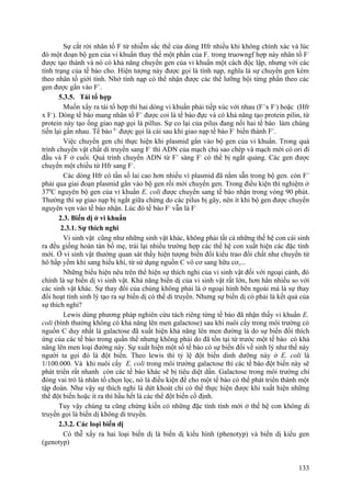 Sự cắt rời nhân tố F từ nhiễm sắc thể của dòng Hfr nhiều khi không chính xác và lúc
đó một đoạn bộ gen của vi khuẩn thay thế một phần của F. trong truowngf hợp này nhân tố F/
được tạo thành và nó có khả năng chuyển gen của vi khuẩn một cách độc lập, nhưng với các
tính trạng của tế bào cho. Hiện tượng này được gọi là tính nạp, nghĩa là sự chuyển gen kèm
theo nhân tố giới tính. Nhờ tính nạp có thể nhận được các thể lưỡng bội từng phần theo các
gen được gắn vào F+
.
5.3.5. Tái tổ hợp
Muốn xẩy ra tái tổ hợp thì hai dòng vi khuẩn phải tiếp xúc với nhau (F+
x F-
) hoặc (Hfr
x F-
). Dòng tế bào mang nhân tố F+
được coi là tế bào đực và có khả năng tạo protein pilin, từ
protein này tạo ống giao nạp gọi là pillus. Sự co lại của pilus đang nối hai tế bào làm chúng
tiến lại gần nhau. Tế bào F-
được gọi là cái sau khi giao nạp tế bào F-
biến thành F+
.
Việc chuyển gen chỉ thực hiện khi plasmid gắn vào bộ gen của vi khuẩn. Trong quá
trình chuyển vật chất di truyền sang F-
thì ADN của mạch chủ sao chép và mạch mới có ori đi
đầu và F ở cuối. Quá trình chuyển ADN từ F+
sàng F-
có thể bị ngắt quảng. Các gen được
chuyển một chiều từ Hfr sang F-
.
Các dòng Hfr có tần số lai cao hơn nhiều vì plasmid đã nằm sẵn trong bộ gen. còn F+
phải qua giai đoạn plasmid gắn vào bộ gen rồi mới chuyển gen. Trong điều kiện thí nghiệm ở
370
C nguyên bộ gen của vi khuẩn E. coli được chuyển sang tế bào nhận trong vòng 90 phút.
Thường thì sự giao nạp bị ngắt giữa chừng do các pilus bị gãy, nên ít khi bộ gen được chuyển
nguyên vẹn vào tế bào nhận. Lúc đó tế bào F-
vẫn là F-
2.3. Biến dị ở vi khuẩn
2.3.1. Sự thích nghi
Vi sinh vật cũng như những sinh vật khác, không phải tất cả những thế hệ con cái sinh
ra đều giống hoàn tàn bố mẹ, trái lại nhiều trường hợp các thế hệ con xuất hiện các đặc tính
mới. Ở vi sinh vật thường quan sát thấy hiện tượng biến đổi kiểu trao đổi chất như chuyển từ
hô hấp yếm khí sang hiếu khí, từ sử dụng nguồn C vô cơ sang hữu cơ,...
Những biểu hiện nêu trên thể hiện sự thích nghi của vi sinh vật đối với ngoại cảnh, đó
chính là sự biến dị vi sinh vật. Khả năng biến dị của vi sinh vật rất lớn, hơn hẳn nhiều so với
các sinh vật khác. Sự thay đổi của chúng không phải là ở ngoại hình bên ngoài mà là sự thay
đổi hoạt tính sinh lý tạo ra sự biến dị có thể di truyền. Nhưng sự biến dị có phải là kết quả của
sự thích nghi?
Lewis dùng phương pháp nghiên cứu tách riêng từng tế bào đã nhận thấy vi khuẩn E.
coli (bình thường không có khả năng lên men galactose) sau khi nuôi cấy trong môi trường có
nguồn C duy nhất là galactose đã xuất hiện khả năng lên men đường là do sự biến đổi thích
ứng của các tế bào trong quần thể nhưng không phải do đã tồn tại từ trước một tế bào có khả
năng lên men loại đường này. Sự xuất hiện một số tế bào có sự biến đổi về sinh lý như thế này
người ta gọi đó là đột biến. Theo lewis thì tỷ lệ đột biến dinh dưỡng này ở E. coli là
1/100.000. Và khi nuôi cấy E. coli trong môi trường galactose thì các tế bào đột biến này sẽ
phát triển rất nhanh còn các tế bào khác sẽ bị tiêu diệt dần. Galactose trong môi trường chỉ
đóng vai trò là nhân tố chọn lọc, nó là điều kiện để cho một tế bào có thể phát triển thành một
tập đoàn. Như vậy sự thích nghi là dứt khoát chỉ có thể thực hiện được khi xuất hiện những
thể đột biến hoặc ít ra thì hầu hết là các thể đột biến cố định.
Tuy vậy chúng ta cũng chứng kiến có những đặc tính tính mới ở thế hệ con không di
truyền gọi là biến dị không di truyền.
2.3.2. Các loại biến dị
Có thễ xẩy ra hai loại biến dị là biến dị kiểu hình (phenotyp) và biến dị kiểu gen
(genotyp)
133
 