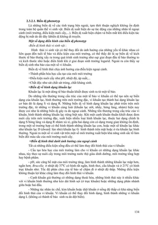 2.3.2.1. Biến dị phenotyp
Là những biến dị về các tính trạng bên ngoài, tạm thời thuận nghịch không ổn định
trong toàn bộ quần thể vi sinh vật. Biến dị xuất hiện do sự tác động của những nhân tố ngoại
cảnh (môi trường, điều kiện nuôi cấy,...). Biến dị xuất hiện chậm và biến mất khi điều kiện tác
động bị mất do đó đây làbiến dị không di truyền.
Một số dạng điển hình của biến dị phenotyp
-Biến dị hình thái vi sinh vật :
Hình thái vi sinh vật có thể thay đổi do ảnh hưởng của những yếu tố khác nhau có
liên quan đến tuổi tế bào và điều kiện của môi trường, có thể thấy đó là sự biến dị về kích
thước tế bào thườg xẩy ra trong quá trình sinh trưởng như oqr giai đoạn đầu tế bào thường to
và kích thước nhỏ hoặc điển hình khi ở giai đoạn sinh trưởng logarid. Ngoài ra còn thấy sự
biến dị sinh nha bào của một số vi khuẩn.
Biến dị về hình thái chịu ảnh hưởng của điều kiện ngoại cảnh.
+Thành phần hóa học cấu tạo của môi môi trường
+Điều kiện nuôi cấy như pH, nhiệt độ, áp suất,...
+Chất độc như sát chất sát trùng, chất kháng sinh.
+Biến dị về hình dạng khuẩn lạc
Khuẩn lạc là một dòng tế bào thuần khiết được sinh ra từ một tế bào.
Do những tổn thường trong cấu trúc của một tế bào vi khuẩn có thể tạo nên sự biến
dạng của khuẩn lạc, bình thường trên môi trường đặc, vi khuẩn tạo thành hai dạng khuẩn lạc
cơ bản đó là dạng S và dạng R. Những biến dị về hình dạng khuẩn lạc phát triển trên môi
trường đặc, từ những vi khuẩn cùng loài (khuẩn lạc ướt, nhầy, bóng láng, nhám) hiện nay
được coi như là những biến dị gây ra do ngoại cảnh. Những tổn thương trong cấu trúc của vi
khuẩn, hình thành những khuẩn lạc riêng biệt này. Khi một canh khuẩn thuần khiết được đem
nuôi cấy trên môi trường đặc, xuất hiện nhiều loại hình khuẩn lạc, thuộc hai dạng chính là
dạng S bóng láng và dạng R nhám xù xì, giữa hai dạng còn có dạng trung gian không ổn định,
trong một số trường hợp có thể hình thành những khuẩn lạc con, hoặc một số khuẩn lạc khác
như khuẩn lạc D (dward: lùn nhỏ) khuẩn lạc G hình thành trên mặt hoặc ở rìa khuẩn lạc bình
thường. Ngoài ra một số vi sinh vật trên một số môi trường xuất hiện khả năng sinh sắc tố làm
biến đổi màu sắc của môi trường nuôi cấy.
+Biến dị hình thái dưới ảnh hưởng của ngoại cảnh
Tất cả những điều kiện sống đều có thể làm thay đổi hình thái của vi khuẩn:
- Cấu tạo hóa học của môi trường làm cho vi khuẩn có những dạng khuẩn lạc khác
nhau, tùy theo sự nuôi cấy trong môi trường nước thịt giàu dinh dưỡng, môi trường tổng hợp
hay bệnh phẩm.
- pH, sức căng bề mặt của môi trường tăng, làm hình thành những khuẩn lạc mập hơn,
ngắn hơn. Brucella ở nhiệt độ 370
C có hình rất ngắn, hình thoi, cầu khuẩn và ở 210
C có hình
trực khuẩn nhỏ. Tốc độ phân chia của tế bào sẽ chậm đi ở nhiệt độ thấp. Những điều kiện
không thuận lợi khác cũng làm thay đổi hình thái vi khuẩn.
- Canh khuẩn già thường có những dạng thoái hóa, những hình thái này ít nhiều khác
với vi khuẩn bình thường như kéo dài hình sợi (ở trực khuẩn) hoặc những dạng phân nhánh
giữa hoặc hai đầu.
- Những tác nhân ức chế, kìm khuẩn hoặc diệt khuẩn ở nồng độ thấp có khả năng biến
đổi hình thái của vi khuẩn. Vi khuẩn có thể thay đổi hình dạng, hình thành những vi khuẩn
dạng L (không có thành tế bào sinh ra do đột biến).
134
 