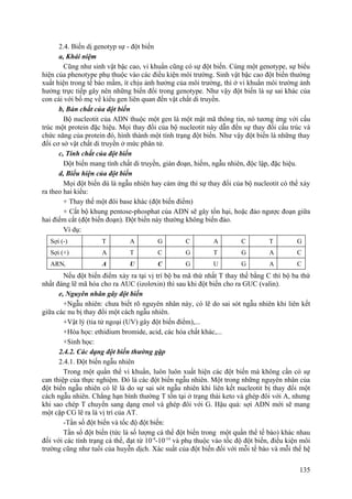 2.4. Biến dị genotyp sự - đột biến
a, Khái niệm
Cũng như sinh vật bậc cao, vi khuẩn cũng có sự đột biến. Cùng một genotype, sự biểu
hiện của phenotype phụ thuộc vào các điều kiện môi trường. Sinh vật bậc cao đột biến thường
xuất hiện trong tế bào mầm, ít chịu ảnh hưởng của môi trường, thì ở vi khuẩn môi trường ảnh
hưởng trực tiếp gây nên những biến đổi trong genotype. Như vậy đột biến là sự sai khác của
con cái với bố mẹ về kiểu gen liên quan đến vật chất di truyền.
b, Bản chất của đột biến
Bộ nucleotit của ADN thuộc một gen là một mật mã thông tin, nó tương ứng với cấu
trúc một protein đặc hiệu. Mọi thay đổi của bộ nucleotit này dẫn đến sự thay đổi cấu trúc và
chức năng của protein đó, hình thành một tính trạng đột biến. Như vậy đột biến là những thay
đổi cơ sở vật chất di truyền ở mức phân tử.
c, Tính chất của đột biến
Đột biến mang tính chất di truyền, gián đoạn, hiếm, ngẫu nhiên, độc lập, đặc hiệu.
d, Biểu hiện của đột biến
Mọi đột biến dù là ngẫu nhiên hay cảm ứng thì sự thay đổi của bộ nucleotit có thể xảy
ra theo hai kiểu:
+ Thay thế một đôi base khác (đột biến điểm)
+ Cắt bộ khung pentose-phosphat của ADN sẽ gây tổn hại, hoặc đảo ngược đoạn giữa
hai điểm cắt (đột biến đoạn). Đột biến này thường không biến đảo.
Ví dụ:
Sợi (-) T A G C A C T G
Sợi (+) A T C G T G A C
ARNt A U C G U G A C
Nếu đột biến điểm xảy ra tại vị trí bộ ba mã thứ nhất T thay thế bằng C thì bộ ba thứ
nhất đáng lẽ mã hóa cho ra AUC (izolơxin) thì sau khi đột biến cho ra GUC (valin).
e, Nguyên nhân gây đột biến
+Ngẫu nhiên: chưa biết rõ nguyên nhân này, có lẽ do sai sót ngẫu nhiên khi liên kết
giữa các nu bị thay đổi một cách ngẫu nhiên.
+Vật lý (tia tử ngoại (UV) gây đột biến điểm),...
+Hóa học: ethidium bromide, acid, các hóa chất khác,...
+Sinh học:
2.4.2. Các dạng đột biến thường gặp
2.4.1. Đột biến ngẫu nhiên
Trong một quần thể vi khuẩn, luôn luôn xuất hiện các đột biến mà không cần có sự
can thiệp của thực nghiệm. Đó là các đột biến ngẫu nhiên. Một trong những nguyên nhân của
đột biến ngẫu nhiên có lẽ là do sự sai sót ngẫu nhiên khi liên kết nucleotit bị thay đổi một
cách ngẫu nhiên. Chẳng hạn bình thường T tồn tại ở trạng thái keto và ghép đôi với A, nhưng
khi sao chép T chuyển sang dạng enol và ghép đôi với G. Hậu quả: sợi ADN mới sẽ mang
một cặp CG lẽ ra là vị trí của AT.
-Tần số đột biến và tốc độ đột biến:
Tần số đột biến (tức là số lượng cá thể đột biến trong một quần thể tế bào) khác nhau
đối với các tính trạng cá thể, đạt từ 10-4
-10-14
và phụ thuộc vào tốc độ đột biến, điều kiện môi
trường cũng như tuổi của huyễn dịch. Xác suất của đột biến đối với mỗi tế bào và mỗi thế hệ
135
 