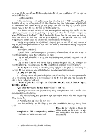 gọi là tốc độ đột biến, tốc độ đột biến ngẫu nhiên đối với một gen khoảng 10-5
, với một cặp
nucleotit khoảng 10-8
.
- Đột biến yên lặng
Nhiều acid amine có >1 codon tương ứng nên cũng có > 1 ARN tương ứng. Do sự
thoái hóa mã này mà không phải mỗi đột biến đều được biểu hiện ở phenotype. Với nhiều bộ
ba, sự thay đổi base thứ ba không gây hậu quả gì (đột biến yên lặng hay đột biến nguyên
nghĩa). Ngay sự thay đổi base thứ nhất hay thứ hai cũng vậy.
Mặc dù các cấu trúc bậc cao của một phân tử protein được quy định từ cấu trúc bậc
một nhưng từng acid amine riêng rẽ cũng có ý nghĩa khác nhau đối với cấu trúc của protein.
Ví dụ đột biến AUC (izolơxin)  GUC (valin) dẫn đến sự thay thế một nhóm ưa lipit này
thành một nhóm ưa lipit khác. Trái lại CUU (lơxin)  CCU (prolin) khiến cho chuỗi
polypeptide bị sai lệch và có thể làm thay đổi sâu sắc các cấu trúc bậc cao.
Vì vậy trong một loạt thể đột biến có cùng một gen cấu trúc đối với một enzyme bị
thay đổi, sẽ xuất hiện nhiều mức độ hoạt tính khác nhau, từ mất hoạt tính không đáng kể đến
mất hoàn toàn.
Hồi biến và sự hoàn tổ
Đột biến điểm, có thể thuận nghịch, nghĩa là các thể đột biến có thể đột biến trở lại và
phục hồi các đặc tính trước đây. Có hai loại hồi biến:
Loại thứ nhất, hồi biến ở vị trí đột biến phục hồi hoạt tính, diễn ra ở cùng một vị trí đối
với đột biến ban đầu.
Loại thứ hai, vị trí đột biến xảy ra một vị trí khác trên phân tử ADN, nhưng có thể
phục hồi phenotype của dạng hoang dại. Một số đột biến át chế thuộc loại đột biến này.
Ví dụ: đột biến ở một vị trí khác trong cùng một gen có thể phục hồi chức năng của
enzyme, đột biến trong gen khác có thể phục hồi phenotype của loài hoang dại.
4.2.2. Đột biến cảm ứng
Có thể nâng cao tần số đột biến bằng cách xử lý tế bào bằng các tác nhân gây đột biến.
Đó là sự cảm ứng đột biến và tế bào sinh ra gọi là thể đột biến cảm ứng. Tác nhân gây đột
biến có thể là lý, hóa hay sinh học.
6. ỨNG DỤNG KỸ THUẬT DI TRUYỀN TRONG CHẨN ĐOÁN BỆNH
TRUYỀN NHIỄM
Quy trình thường quy để chẩn đoán bệnh do vi sinh vật
Bệnh truyền nhiễm là bệnh gây ra bởi một trong những tác nhân như: vi khuẩn, virus,
nấm, nguyên trùng (protozoa).
1- Lấy mẫu: lấy đúng, bảo quản thích hợp, vận chuyển nhanh, mẫu phải có ghi chép
thông tin đầy đủ.
2- Nuôi cấy phân lập (nuôi cấy khởi đầu)
Mục đích: nuôi cấy khởi đầu để tạo sự phát triển của vi khuẩn, tạo được lứa cấy thuần
khiết.
Bệnh phẩm → Môi trường nuôi cấy khởi đầu →
Nuôi cấy vào môi trường tăng sinh
3- Nghiên cứu hình thái, sinh lý, sinh hóa
136
Phân lập (cấy chuyển vi khuẩn từ
những khuẩn lạc đặc trưng vào các
môi trường khác, thu được lứa cấy
thuần khiết)
 