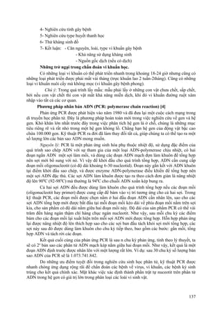 4- Nghiên cứu tính gây bệnh
5- Nghiên cứu type huyết thanh học
6- Thử kháng sinh đồ
7- Kết luận: - Căn nguyên, loài, type vi khuẩn gây bệnh
- Khả năng sử dụng kháng sinh
- Nguồn gốc dịch (nếu có dịch)
Những trở ngại trong chẩn đoán vi khuẩn học.
Có những loại vi khuẩn có thể phát triển nhanh trong khoảng 18-24 giờ nhưng cũng có
những loại phát triển được phải mất vài tháng (trực khuẩn lao 2 tuần-2tháng). Cũng có những
loại vi khuẩn nuôi cấy mà không mọc (vi khuẩn gây bệnh phong).
Chú ý: Trong quá trình lấy mẫu: mẫu phải lấy ở những con vật chưa chết, sắp chết,
bởi nếu con vật chết thì con vật mất khả năng miễn dịch, khi đó vi khuẩn đường ruột xâm
nhập vào tất cả các cơ quan.
Phương pháp nhân bản ADN (PCR: polymerase chain reaction) [4]
Phản ứng PCR được phát hiện vào năm 1980 và đã đưa lại một cuộc cách mạng trong
di truyền học phân tử. Đây là phương pháp hoàn toàn mới trong việc nghiên cứu về gen và hệ
gen. Khó khăn lớn nhất trước đây trong việc phân tích hệ gen là ở chỗ, chúng là những mục
tiêu riêng rẽ và rất nhỏ trong một hệ gen khỏng lồ. Chẳng hạn hệ gen của động vật bậc cao
chứa 100.000 gen. Kỹ thuật PCR ra đời đã làm thay đổi tất cả, giúp chúng ta có thể tạo ra một
số lượng lớn các bản sao ADN mong muốn.
Nguyên lý: PCR là một phản ứng sinh hóa phụ thuộc nhiệt độ, sử dụng đặc điểm của
quá trình sao chép ADN với sự tham gia của một loại ADN-polymerase chịu nhiệt, có hai
đoạn ngắn ADN một sợi làm mồi, và dùng các đoạn ADN mạch đợn làm khuôn để tổng hợp
nên sợi mới bổ sung với nó. Vì vậy để khởi đầu cho quá trình tổng hợp, ADN cần cung cấp
đoạn mồi oligonucleotit (có độ dài khoảng 6-30 nucleotid). Đoạn này gắn kết với ADN khuôn
tại điểm khởi đầu sao chép, và được enzyme ADN-polymerase điều khiển để tổng hợp nên
một sợi ADN đặc thù. Các sợi ADN làm khuôn được tạo ra theo cách đơn giản là nâng nhiệt
độ lên 900
C (92-980
C) mà thường là 940
C cho chuỗi ADN xoắn kép bung ra.
Cả hai sợi ADN đều được dùng làm khuôn cho quá trình tổng hợp nếu các đoạn mồi
(oligonucleotit hay primer) được cung cấp để bám vào vị trí tương ứng cho cả hai sợi. Trong
kỹ thuật PCR, các đoạn mồi được chọn nằm ở hai đầu đoạn ADN cần nhân lên, sao cho các
sợi ADN tổng hợp mới được bắt đầu tại mỗi đoạn mồi kéo dài về phía đoạn mồi nằm trên sợi
kia, cho sản phẩm có độ dài nằm giữa hai đoạn mồi này. Độ dài của sản phẩm PCR có thể vài
trăm đến hàng ngàn thậm chí hàng chục ngàn nucleotit. Như vậy, sau mỗi chu kỳ các điểm
bám cho các đoạn mồi lại xuất hiện trên mỗi sợi ADN mới được tổng hợp. Hỗn hợp phản ứng
lại được nâng nhiệt độ lên thích hợp sao cho các sợi ban đầu tách khỏi sợi mới tổng hợp, các
sợi này sau đó được dùng làm khuôn cho chu kỳ tiếp theo, bao gồm các bước: gắn mồi, tổng
hợp ADN và tách rời các đoạn.
Kết quả cuối cùng của phản ứng PCR là sau n chu kỳ phản ứng, tính theo lý thuyết, ta
sẽ có 2n
bản sao các phân tử ADN mạch kép nằm giữa hai đoạn mồi. Như vậy, kết quả là một
đoạn ADN định trước được nhân lên với một lượng rất lớn. Ví dụ: sau 30 chu kỳ số lượng bản
sao ADN của PCR sẽ là 1.073.741.842.
Do những ưu điểm tuyệt đối trong nghiên cứu sinh học phân tử, kỹ thuật PCR được
nhanh chóng ứng dụng rộng rãi để chẩn đoán các bệnh về virus, vi khuẩn, các bệnh ký sinh
trùng cho kết quả chính xác. Mặt khác việc xác định thành phần trật tự nuceotit trên phân tử
ADN trong hệ gen có giá trị lớn trong phân loại các loài vi sinh vật.
137
 