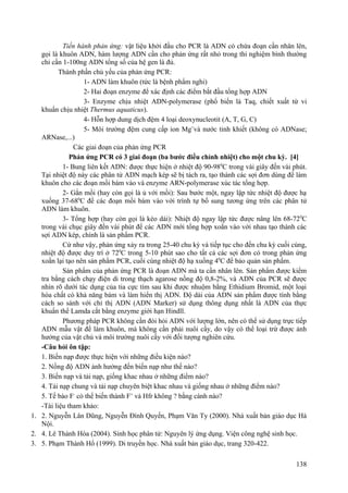 Tiến hành phản ứng: vật liệu khởi đầu cho PCR là ADN có chứa đoạn cần nhân lên,
gọi là khuôn ADN, hàm lượng ADN cần cho phản ứng rất nhỏ trong thí nghiệm bình thường
chỉ cần 1-100ng ADN tổng số của hệ gen là đủ.
Thành phần chủ yếu của phản ứng PCR:
1- ADN làm khuôn (tức là bệnh phẩm nghi)
2- Hai đoạn enzyme để xác định các điểm bắt đầu tổng hợp ADN
3- Enzyme chịu nhiệt ADN-polymerase (phổ biến là Taq, chiết xuất từ vi
khuẩn chịu nhiệt Thermus aquaticus).
4- Hỗn hợp dung dịch đệm 4 loại deoxynucleotit (A, T, G, C)
5- Môi trường đệm cung cấp ion Mg+
và nước tinh khiết (không có ADNase;
ARNase,...)
Các giai đoạn của phản ứng PCR
Phản ứng PCR có 3 giai đoạn (ba bước điều chỉnh nhiệt) cho một chu kỳ. [4]
1- Bung liên kết ADN: được thực hiện ở nhiệt độ 90-980
C trong vài giây đến vài phút.
Tại nhiệt độ này các phân tử ADN mạch kép sẽ bị tách ra, tạo thành các sợi đơn dùng để làm
khuôn cho các đoạn mồi bám vào và enzyme ARN-polymerase xúc tác tổng hợp.
2- Gắn mồi (hay còn gọi là ủ với mồi): Sau bước một, ngay lập tức nhiệt độ được hạ
xuống 37-680
C để các đoạn mồi bám vào với trình tự bổ sung tương ứng trên các phân tử
ADN làm khuôn.
3- Tổng hợp (hay còn gọi là kéo dài): Nhiệt độ ngay lập tức được nâng lên 68-720
C
trong vài chục giây đến vài phút để các ADN mới tổng hợp xoắn vào với nhau tạo thành các
sợi ADN kép, chính là sản phẩm PCR.
Cứ như vậy, phản ứng xảy ra trong 25-40 chu kỳ và tiếp tục cho đến chu kỳ cuối cùng,
nhiệt độ được duy trì ở 720
C trong 5-10 phút sao cho tất cả các sợi đơn có trong phản ứng
xoắn lại tạo nên sản phẩm PCR, cuối cùng nhiệt độ hạ xuống 40
C để bảo quản sản phẩm.
Sản phẩm của phản ứng PCR là đoạn ADN mà ta cần nhân lên. Sản phẩm được kiểm
tra bằng cách chạy điện di trong thạch agarose nồng độ 0,8-2%, và ADN của PCR sẽ được
nhìn rõ dưới tác dụng của tia cực tím sau khi được nhuộm bằng Ethidium Bromid, một loại
hóa chất có khả năng bám và làm hiển thị ADN. Độ dài của ADN sản phẩm được tính bằng
cách so sánh với chỉ thị ADN (ADN Marker) sử dụng thông dụng nhất là ADN của thực
khuẩn thể Lamda cắt bằng enzyme giới hạn Hindll.
Phương pháp PCR không cần đòi hỏi ADN với lượng lớn, nên có thể sử dụng trực tiếp
ADN mẫu vật để làm khuôn, mà không cần phải nuôi cấy, do vậy có thể loại trừ được ảnh
hưởng của vật chủ và môi trường nuôi cấy với đối tượng nghiên cứu.
-Câu hỏi ôn tập:
1. Biến nạp được thực hiện với những điều kiện nào?
2. Nồng độ ADN ảnh hưởng đến biến nạp như thế nào?
3. Biến nạp và tải nạp, giống khac nhau ở những điểm nào?
4. Tải nạp chung và tải nạp chuyên biệt khac nhau và giống nhau ở những điểm nào?
5. Tế bào F-
có thể biến thành F+
và Hfr không ? bằng cánh nào?
-Tài liệu tham khảo:
1. 2. Nguyễn Lân Dũng, Nguyễn Đình Quyến, Phạm Văn Ty (2000). Nhà xuất bản giáo dục Hà
Nội.
2. 4. Lê Thành Hòa (2004). Sinh học phân tử: Nguyên lý ứng dụng. Viện công nghệ sinh học.
3. 5. Phạm Thành Hổ (1999). Di truyền học. Nhà xuất bản giáo dục, trang 320-422.
138
 