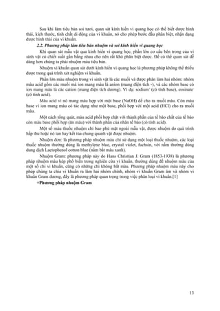 Sau khi làm tiêu bản soi tươi, quan sát kính hiển vi quang học có thể biết được hình
thái, kích thước, tính chất di động của vi khuẩn, nó cho phép bước đầu phân biệt, nhận dạng
được hình thái của vi khuẩn.
2.2. Phương pháp làm tiêu bản nhuộm và soi kính hiển vi quang học
Khi quan sát mẫu vật qua kính hiển vi quang học, phần lớn cơ cấu bên trong của vi
sinh vật có chiết suất gần bằng nhau cho nên rất khó phân biệt được. Để có thể quan sát dễ
dàng hơn chúng ta phải nhuộm màu tiêu bản.
Nhuộm vi khuẩn quan sát dưới kính hiển vi quang học là phương pháp không thể thiếu
được trong quá trình xét nghiệm vi khuẩn.
Phần lớn màu nhuộm trong vi sinh vật là các muối và được phân làm hai nhóm: nhóm
màu acid gồm các muối mà ion mang màu là anion (mang điện tích -), và các nhóm base có
ion mang màu là các cation (mang điện tích dương). Ví dụ: sodium+
(có tính base), eosinate-
(có tính acid).
Màu acid vì nó mang màu hợp với một base (NaOH) để cho ra muối màu. Còn màu
base vì ion mang màu có tác dụng như một base, phối hợp với một acid (HCl) cho ra muối
màu.
Một cách tổng quát, màu acid phối hợp chặt với thành phần của tế bào chất của tế bào
còn màu base phối hợp (ăn màu) với thành phần của nhân tế bào (có tính acid).
Một số màu thuốc nhuộm chỉ bao phủ mặt ngoài mẫu vật, được nhuộm do quá trình
hấp thu hoặc nó tan hay kết tủa chung quanh vật được nhuộm.
Nhuộm đơn: là phương pháp nhuộm màu chỉ sử dụng một loại thuốc nhuộm, các loại
thuốc nhuộm thường dùng là methylene blue, crystal violet, fuchsin, với nấm thường dùng
dung dịch Lactophenol cotton blue (nấm bắt màu xanh).
Nhuộm Gram: phương pháp này do Hans Christian J. Gram (1853-1938) là phương
pháp nhuộm màu kép phổ biến trong nghiên cứu vi khuẩn, thường dùng để nhuộm màu của
một số chi vi khuẩn, cũng có những chi không bắt màu. Phương pháp nhuộm màu này cho
phép chúng ta chia vi khuẩn ra làm hai nhóm chính, nhóm vi khuẩn Gram âm và nhóm vi
khuẩn Gram dương, đây là phương pháp quan trọng trong việc phân loại vi khuẩn.[1]
+Phương pháp nhuộm Gram
13
 