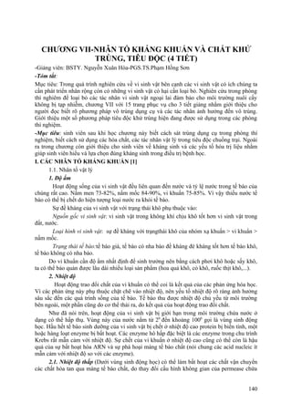 CHƯƠNG VII-NHÂN TỐ KHÁNG KHUẨN VÀ CHẤT KHỬ
TRÙNG, TIÊU ĐỘC (4 TIẾT)
-Giảng viên: BSTY. Nguyễn Xuân Hòa-PGS.TS.Phạm Hồng Sơn
-Tóm tắt:
Mục tiêu: Trong quá trình nghiên cứu về vi sinh vật bên cạnh các vi sinh vật có ích chúng ta
cần phát triển nhân rộng còn có những vi sinh vật có hại cần loại bỏ. Nghiên cứu trong phòng
thí nghiêm để loại bỏ các tác nhân vi sinh vật ngoại lai đảm bảo cho môi trường nuôi cấy
không bị tạp nhiễm, chương VII với 15 trang phục vụ cho 3 tiết giảng nhằm giới thiệu cho
người đọc biết rõ phương pháp vô trùng dụng cụ và các tác nhân ảnh hưởng đến vô trùng.
Giới thiệu một số phương pháp tiêu độc khử trùng hiện đang được sử dụng trong các phòng
thí nghiệm.
-Mục tiêu: sinh viên sau khi học chương này biết cách sát trùng dụng cụ trong phòng thí
nghiệm, biết cách sử dụng các hóa chất, các tác nhân vật lý trong tiêu độc chuồng trại. Ngoài
ra trong chương còn giới thiệu cho sinh viên về kháng sinh và các yếu tố hóa trị liệu nhằm
giúp sinh viên hiểu và lựa chọn đúng kháng sinh trong điều trị bệnh học.
I. CÁC NHÂN TỐ KHÁNG KHUẨN [1]
1.1. Nhân tố vật lý
1. Độ ẩm
Hoạt động sống của vi sinh vật đều liên quan đến nước và tỷ lệ nước trong tế bào của
chúng rất cao. Nấm men 73-82%, nấm mốc 84-90%, vi khuẩn 75-85%. Vì vậy thiếu nước tế
bào có thể bị chết do hiện tượng loại nước ra khỏi tế bào.
Sự đề kháng của vi sinh vật với trạng thái khô phụ thuộc vào:
Nguồn gốc vi sinh vật: vi sinh vật trong không khí chịu khô tốt hơn vi sinh vật trong
đất, nước.
Loại hình vi sinh vật: sự đề kháng với trạngthái khô của nhóm xạ khuẩn > vi khuẩn >
nấm mốc.
Trạng thái tế bào:tế bào già, tế bào có nha bào đề kháng đè kháng tốt hơn tế bào khô,
tế bào không có nha bào.
Do vi khuẩn cần độ ẩm nhất định để sinh trưởng nên bằng cách phơi khô hoặc sấy khô,
ta có thể bảo quản được lâu dài nhiều loại sản phẩm (hoa quả khô, cỏ khô, ruốc thịt khô,...).
2. Nhiệt độ
Hoạt động trao đổi chất của vi khuẩn có thể coi là kết quả của các phản ứng hóa học.
Vì các phản ứng này phụ thuộc chặt chẽ vào nhiệt độ, nên yếu tố nhiệt độ rõ ràng ảnh hưởng
sâu sắc đến các quá trình sống của tế bào. Tế bào thu được nhiệt độ chủ yếu từ môi trường
bên ngoài, một phần cũng do cơ thể thải ra, do kết quả của hoạt động trao đổi chất.
Như đã nói trên, hoạt động của vi sinh vật bị giới hạn trong môi trường chứa nước ở
dạng có thể hấp thụ. Vùng này của nước nằm từ 20
đến khoảng 1000
gọi là vùng sinh động
học. Hầu hết tế bào sinh dưỡng của vi sinh vật bị chết ở nhiệt độ cao protein bị biến tính, một
hoặc hàng loạt enzyme bị bất hoạt. Các enzyme hô hấp đặc biệt là các enzyme trong chu trình
Krebs rất mẫn cảm với nhiệt độ. Sự chết của vi khuẩn ở nhiệt độ cao cũng có thể còn là hậu
quả của sự bất hoạt hóa ARN và sự phá hoại màng tế bào chất (nói chung các acid nucleic ít
mẫn cảm với nhiệt độ so với các enzyme).
2.1. Nhiệt độ thấp (Dưới vùng sinh động học) có thể làm bất hoạt các chất vận chuyển
các chất hòa tan qua màng tế bào chất, do thay đổi cấu hình không gian của permease chứa
140
 