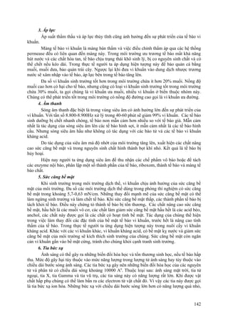 3. Áp lực
Áp suất thẩm thấu và áp lực thủy tĩnh cũng ảnh hưởng đến sự phát triển của tế bào vi
khuẩn.
Màng tế bào vi khuẩn là màng bán thấm và việc điều chỉnh thẩm áp qua các hệ thống
permease đều có liên quan đến màng này. Trong môi trường ưu trương tế bào mất khả năng
hút nước và các chất hòa tan, tế bào chịu trạng thái khô sinh lý, bị co nguyên sinh chất và có
thể chết nếu kéo dài. Trong thực tế người ta áp dụng hiện tượng này để bảo quản cá bằng
muối, muối dưa, bảo quản trái cây. Ngược lại khi đưa vi khuẩn vào dung dịch nhược trương
nước sẽ xâm nhập vào tế bào, áp lực bên trong tế bào tăng lên.
Đa số vi khuẩn sinh trưởng tốt hơn trong môi trường chứa ít hơn 20% muối. Nồng độ
muối cao hơn có hại cho tế bào, nhưng cũng có loại vi khuẩn sinh trưởng tốt trong môi trường
chứa 30% muối, ta gọi chúng là vi khuẩn ưa muối, nhiều vi khuẩn ở biển thuộc nhóm này.
Chúng có thể phát triển tốt trong môi trường có nồng độ đường cao gọi là vi khuẩn ưa đường.
4. Âm thanh
Sóng âm thanh đặc biệt là trong vùng siêu âm có ảnh hưởng lớn đến sự phát triển của
vi khuẩn. Với tần số 8.800-8.900Hz xử lý trong 40-60 phút sẽ giảm 99% vi khuẩn. Các tế bào
sinh dưỡng bị chết nhanh chóng, tế bào non mẫn cảm hơn nhiều so với tế bào già. Mẫn cảm
nhất là tác dụng của sóng siêu âm lên các tế bào hình sợi, ít mẫn cảm nhất là các tế bào hình
cầu. Nhưng sóng siêu âm hầu như không có tác dụng với các bào tử và các tế bào vi khuẩn
kháng acid.
Do tác dụng của siêu âm mà độ nhớt của môi trường tăng lên, xuất hiện các chất nâng
cao sức căng bề mặt và trong nguyên sinh chất hình thành bọt khí nhỏ. Kết quả là tế bào bị
hủy hoại.
Hiện nay người ta ứng dụng siêu âm để thu nhận các chế phẩm vô bào hoặc để tách
các enzyme nội bào, phân lập một số thành phần của tế bào, riboxom, thành tế bào và màng tế
bào chất.
5. Sức căng bề mặt
Khi sinh trưởng trong môi trường dịch thể, vi khuẩn chịu ảnh hưởng của sức căng bề
mặt của môi trường. Đa số các môi trường dịch thể dùng trong phòng thí nghiệm có sức căng
bề mặt trong khoảng 5,7-0,63 mN/cm. Những thay đổi mạnh mẽ của sức căng bề mặt có thể
làm ngừng sinh trưởng và làm chết tế bào. Khi sức căng bề mặt thấp, các thành phần tế bào bị
tách khỏi tế bào. Điều này chứng tỏ thành tế bào bị tổn thương. Các chất nâng cao sức căng
bề mặt, hầu hết là các muối vô cơ, các chất làm giảm sức căng bề mặt hầu hết là các acid béo,
anchol, các chất này được gọi là các chất có hoạt tính bề mặt. Tác dụng của chúng thể hiện
trong việc làm thay đổi các đặc tính của bề mặt tế bào vi khuẩn, trước hết là nâng cao tính
thấm của tế bào. Trong thực tế người ta ứng dụng hiện tượng này trong nuôi cấy vi khuẩn
kháng acid. Khác với các vi khuẩn khác, vi khuẩn kháng acid, có bề mặt kỵ nước và giảm sức
căng bề mặt của môi trường sẽ kích thích sinh trưởng của chúng. Sức căng bề mặt còn ngăn
cản vi khuẩn gắn vào bề mặt cứng, tránh cho chúng khỏi cạnh tranh sinh trưởng.
6. Tia bức xạ
Ánh sáng có thể gây ra những biến đổi hóa học và tổn thương sinh học, nếu tế bào hấp
thu. Mức độ gây hại tùy thuộc vào mức năng lượng trong lượng tử ánh sáng hay tùy thuộc vào
chiều dài bước sóng ánh sáng. Các tia bức xạ gây nên những biến đổi hóa học của các nguyên
tử và phân tử có chiều dài sóng khoảng 10000 A0
. Thuộc loại sau: ánh sáng mặt trời, tia tử
ngoại, tia X, tia Gamma và tia vũ trụ, các tia sáng này có năng lượng rất lớn. Khi được vật
chất hấp phụ chúng có thể làm bắn ra các electron từ vật chất đó. Vì vậy các tia này được gọi
là tia bức xạ ion hóa. Những bức xạ với chiều dài bước sóng lớn hơn có năng lượng quá nhỏ,
142
 
