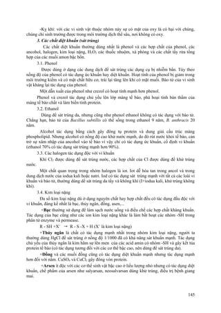 -Kỵ khí: với các vi sinh vật thuộc nhóm này sự có mặt của oxy là có hại với chúng,
chúng chỉ sinh trưởng được trong môi trường dịch thể sâu, nơi không có oxy.
3. Các chất diệt khuẩn (sát trùng)
Các chất diệt khuẩn thường dùng nhất là phenol và các hợp chất của phenol, các
ancohol, halogen, kim loại nặng, H2O2 các thuốc nhuộm, xà phòng và các chất tẩy rửa tổng
hợp của các muối amon bậc bốn.
3.1. Phenol
Được dùng ở dạng các dung dịch để sát trùng các dụng cụ bị nhiễm bẩn. Tùy theo
nồng độ của phenol có tác dụng ức khuẩn hay diệt khuẩn. Hoạt tính của phenol bị giảm trong
môi trường kiềm và có mặt chất hữu cơ, trái lại tăng lên khi có mặt muối. Bào tử của vi sinh
vật kháng lại tác dụng của phenol.
Một dẫn xuất của phenol như crezol có hoạt tính mạnh hơn phenol.
Phenol và crezol tác dụng chủ yếu lên lớp màng tế bào, phá hoại tính bán thấm của
màng tế bào chất và làm biến tính protein.
3.2. Ethanol
Dùng để sát trùng da, nhưng cũng như phenol ethanol không có tác dụng với bào tử.
Chẳng hạn, bào tử của Bacillus subtillis có thể sống trong ethanol 9 năm, B. anthracis 20
năm.
Alcohol tác dụng bằng cách gây đông tụ protein và dung giải cấu trúc màng
phospholipid. Nhưng alcohol có nồng độ cao khử nước mạnh, do đó rút nước khỏi tế bào, cản
trở sự xâm nhập của ancohol vào tế bào vì vậy chỉ có tác dụng ức khuẩn, cố định vi khuẩn
(ethanol 70% có tác dụng sát trùng mạnh hơn 90%).
3.3. Các halogen tác dụng độc với vi khuẩn
Khí Cl2 được dùng để sát trùng nước, các hợp chất của Cl được dùng để khử trùng
nước.
Một chất quan trọng trong nhóm halogen là iot. Iot dễ hòa tan trong ancol và trong
dung dịch nước của iodua kali hoặc natri. Iod có tác dụng sát trùng mạnh với tất cả các loài vi
khuẩn và bào tử, thường dùng dể sát trùng da tẩy và không khí (I+iodua kali, khử trùng không
khí).
3.4. Kim loại nặng
Đa số kim loại nặng dù ở dạng nguyên chất hay hợp chất đều có tác dụng đầu độc với
vi khuẩn, đáng kể nhất là bạc, thủy ngân, đồng, asen,...
+Bạc thường sử dụng để làm sạch nước uống và điều chế các hợp chất kháng khuẩn.
Tác dụng của bạc cũng như các ion kim loại nặng khác là làm bất hoạt các nhóm -SH trong
phân tử enzyme và permease.
R - SH +X+
 R - S -X + H (X+
là kim loại nặng)
+Thủy ngân là chất có tác dụng mạnh nhất trong nhóm kim loại nặng, người ta
thường dùng HgCl để sát trùng ở nồng độ 1/1000 đã có khả năng sát khuẩn mạnh. Tác dụng
chủ yếu của thủy ngân là kìm hãm sự lên men của các acid amin có nhóm -SH và gây kết tủa
protein tế bào (có tác dụng tương đối với các cơ thể bậc cao, nên dùng để sát trùng da).
+Đồng và các muối đồng cũng có tác dụng diệt khuẩn mạnh nhưng tác dụng mạnh
hơn đối với nấm. CuSO4 và CuCl2 gây đông vón protein.
+Arsen ít độc với các cơ thể sinh vật bậc cao ở liều lượng nhỏ nhưng có tác dụng diệt
khuẩn, chế phẩm của arsen như salyarsan, neosalvarsan dùng khử trùng, điều trị bệnh giang
mai.
145
 