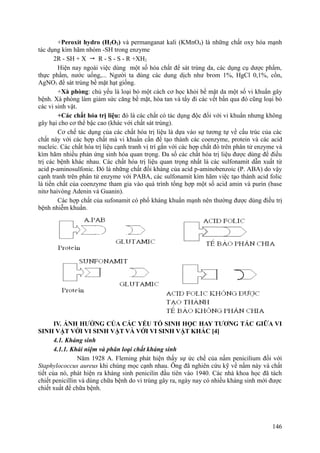 +Peroxit hydro (H2O2) và permanganat kali (KMnO4) là những chất oxy hóa mạnh
tác dụng kìm hãm nhóm -SH trong enzyme
2R - SH + X  R - S - S - R +XH2
Hiện nay ngoài việc dùng một số hóa chất để sát trùng da, các dụng cụ dược phẩm,
thực phẩm, nước uống,... Người ta dùng các dung dịch như brom 1%, HgCl 0,1%, cồn,
AgNO3 để sát trùng bề mặt hạt giống.
+Xà phòng: chủ yếu là loại bỏ một cách cơ học khỏi bề mặt da một số vi khuẩn gây
bệnh. Xà phòng làm giảm sức căng bề mặt, hòa tan và tẩy đi các vết bẩn qua đó cũng loại bỏ
các vi sinh vật.
+Các chất hóa trị liệu: đó là các chất có tác dụng độc đối với vi khuẩn nhưng không
gây hại cho cơ thể bậc cao (khác với chất sát trùng).
Cơ chế tác dụng của các chất hóa trị liệu là dựa vào sự tương tự về cấu trúc của các
chất này với các hợp chất mà vi khuẩn cần để tạo thành các coenzyme, protein và các acid
nucleic. Các chất hóa trị liệu cạnh tranh vị trí gắn với các hợp chất đó trên phân tử enzyme và
kìm hãm nhiều phản ứng sinh hóa quan trọng. Đa số các chất hóa trị liệu được dùng để điều
trị các bệnh khác nhau. Các chất hóa trị liệu quan trọng nhất là các sulfonamit dẫn xuất từ
acid p-aminosulfonic. Đó là những chất đối kháng của acid p-aminobenzoic (P. ABA) do vậy
cạnh tranh trên phân tử enzyme với PABA, các sulfonamit kìm hãm việc tạo thành acid folic
là tiền chất của coenzyme tham gia vào quá trình tổng hợp một số acid amin và purin (base
nitơ haivòng Adenin và Guanin).
Các hợp chất của sufonamit có phổ kháng khuẩn mạnh nên thường được dùng điều trị
bệnh nhiễm khuẩn.
IV. ẢNH HƯỞNG CỦA CÁC YẾU TỐ SINH HỌC HAY TƯƠNG TÁC GIỮA VI
SINH VẬT VỚI VI SINH VẬT VÀ VỚI VI SINH VẬT KHÁC [4]
4.1. Kháng sinh
4.1.1. Khái niệm và phân loại chất kháng sinh
Năm 1928 A. Fleming phát hiện thấy sự ức chế của nấm penicilium đối với
Staphylococcus aureus khi chúng mọc cạnh nhau. Ông đã nghiên cứu kỹ về nấm này và chất
tiết của nó, phát hiện ra kháng sinh penicilin đầu tiên vào 1940. Các nhà khoa học đã tách
chiết penicillin và dùng chữa bệnh do vi trùng gây ra, ngày nay có nhiều kháng sinh mới được
chiết xuất để chữa bệnh.
146
 