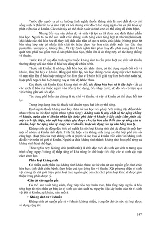 Trước đây người ta có xu hướng định nghĩa thuốc kháng sinh là mọi chất do cơ thể
sống sinh ra (hầu hết là vi sinh vật) và nói chung chất đó có tác dụng ngăn cản và phá hoại sự
phát triển của vi khuẩn. Các chất này có thể chiết xuất và tinh chế, có thể dùng để chữa bệnh.
Nhưng đến nay sản phẩm do vi sinh vật tạo ra đã được xác định thành phần
hóa học. Người ta có thể sản xuất chất kháng sinh bằng cách tổng hợp (Chloramphenicol).
Mặt khác các nhà hóa học đã thay đổi chất đầu tiên để tạo ra nhiều chất khác. Những phân tử
bán tổng hợp này có nhiều tính chất tốt hoặc chọn lọc hơn chất chiết xuất ban đầu như
penicillin, xerosporin, tetracyclin,...Vì vậy định nghĩa trên phải thay đổi phải mang tính khái
quát hơn, phải bao gồm một số sản phẩm hóa học, phần lớn là do tổng hợp, có tác dụng chống
vi khuẩn .
Trước khi đề cập đến định nghĩa thuốc kháng sinh ta cần phân biệt các chất sát khuẩn
thường dùng với các nhân tố hóa học dùng để chữa bệnh.
Thuốc sát khuẩn: là những chất hóa học rất khác nhau, có tác dụng mạnh đối với vi
khuẩn, làm phá hủy vi khuẩn. Bằng quá trình lý, hóa học chúng có tác dụng một cách toàn bộ
và trực tiếp lên tế bào hoặc màng tế bào làm cho vi khuẩn bị li giải hay làm biến tính toàn bộ,
hoặc phối hợp cả hai hiện tượng này ở mức độ khác nhau.
Các thuốc sát khuẩn khác kháng sinh ở chỗ, tác động hóa học và ít đặc hiệu (tất cả
các vách tế bào mà thuốc ngấm vào đều bị tác dụng, đều nhạy cảm), do đó liều có hiệu quả
với chúng gần với liều độc.
Tác dụng phổ biến của chúng là ức chế vi khuẩn, vì vậy vi khuẩn có thể phục hồi trở
lại.
Trong ứng dụng thực tế, thuốc sát khuẩn nguy hại đến cơ thể sống.
Định nghĩa thuốc kháng sinh hay nhân tố hóa học liệu pháp: Với những đặc điểm khác
nhau trên ta có thể định nghĩa (theo nghĩa rộng): Kháng sinh là mọi chất có tác động chống
vi khuẩn, ngăn cản vi khuẩn nhân lên hoặc phá hủy vi khuẩn ở liều thấp (tầm phân tử)
một cách đặc hiệu, vào một hay nhiều giai đoạn chuyển hóa cần thiết cho sự sống của vi
khuẩn, hoặc tác động vào sự sống của vi khuẩn, hoặc tác động vào sự cân bằng hóa lý.
Kháng sinh tác động đặc hiệu có nghĩa là một loại kháng sinh chỉ tác động lên một hay
một số nhóm vi khuẩn nhất định. Tính đặc hiệu của kháng sinh càng cao thì hoạt phổ của nó
càng hẹp. Hoạt phổ của một kháng sinh là phạm vi các loại vi khuẩn mẫn cảm với kháng sinh
đó đối với toàn bộ giới vi khuẩn. Người ta chia kháng sinh thành: kháng sinh hoạt phổ rộng và
kháng sinh hoạt phổ hẹp.
Theo nghĩa hẹp: Kháng sinh (antibiotic) là chất đặc hiệu do sinh vật sinh ra trong quá
trình sống, ngay ở nồng độ thấp cũng có khả năng ức chế hoặc tiêu diệt các vi sinh vật một
cách chọn lọc.
Phân loại kháng sinh
Có nhiều cách phân loại kháng sinh khác nhau: có thể căn cứ vào nguồn gốc, tính chất
hóa học, tính chất chữa bệnh, theo hiệu quả tác động lên vi khuẩn. Xét phương diện vi sinh
vật chúng tôi chỉ giới thiệu phân loại theo nguồn gốc còn các cách phân loại khác sẽ được giới
thiệu trong phần dược lý.
-Căn cứ vào nguồn gốc
Có thể sản xuất bằng cách, tổng hợp hóa học hoàn toàn, bán tổng hợp, nghĩa là hóa
tổng hợp từ một nhân cơ bản do vi sinh vật sản xuất ra, nguyên liệu lấy hoàn toàn từ vi sinh
vật (từ vi khuẩn, xạ khuẩn, nấm mốc).
+ Kháng sinh từ vi khuẩn
Kháng sinh có nguồn gốc từ vi khuẩn không nhiều, trong đó chỉ có một vài loại được
sử dụng rộng rãi.
147
 