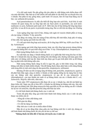 +Cơ chế cạnh tranh: Do gần giống cấu trúc phân tử, chất kháng sinh chiếm được chỗ
của một chất khác. Đặc biệt nó có thể chiếm chỗ một phần tử cần thiết cho sự chuyển hóa của
vi khuẩn. Hai phân tử này giống nhau, cạnh tranh với enzym, làm rối loạn hoạt động của tế
bào: các sulfamid, β-Lactamin.
Acid paraminobenzoic là chất cần thiết để tổng hợp nên acid folic. Acid folic là một
vitamin rất quan trọng cho sự tổng hợp nên các bazơ purin và pyrimidin, các acid amin:
methionin và serin, Sulfamid cạnh tranh với P. ABA làm cho tế bào không thể tổng hợp được
acid folic và sau đó là các purin và pirimidin tương ứng. Hai cơ chế trên tác động vào 4 hướng
sau:
-Làm ngừng tổng hợp vách tế bào, kháng sinh ngăn trở murein (thành phần có trong
cấu tạo màng vi khuẩn). Ví dụ: penicilin.
-Tác động vào màng, làm cho màng tế bào chất thay đổi tính thấm, hoặc phá vỡ màng
tế bào chất, làm ngưng quá trình trao đổi chất.
-Ức chế quá trình tổng hợp acid nucleic, đó là tổng hợp ARN hay ADN của tế bào. Ví
dụ: Actinomycin
-Làm ngưng quá trình tổng hợp protein, hoặc xúc tiến tổng hợp protein nhưng không
có quan hệ khăng khít với quá trình sống của tế bào. Ví dụ: Chloramphenicol, Streptomycin.
- Hiện tượng kháng thuốc của vi sinh vật
Sự xuất hiện các dạng vi khuẩn kháng thuốc có ý nghĩa đặc biệt trong hóa học trị liệu.
Một số vi khuẩn khi chịu tác động của những liều nhỏ kháng sinh, thường mất hoặc giảm tính
mẫn cảm với kháng sinh loại đó. Quá trình này được gọi là quá trình phát triển sự đề kháng
hay sự phát triển tính không mẫn cảm.
Hiện tượng kháng thuốc đang là mối lo ngại lớn, gây ra khó khăn trong việc dùng
kháng sinh điều trị bệnh nhiễm khuẩn. Vấn đề kháng thuốc được phát hiện ra khi dùng kháng
sinh trong điều trị một cách rộng rãi như penicillin, streptomycin, sulfonamit.
Khoảng 20 năm sau khi sử dụng rộng rãi kháng sinh, penicillin, streptomycin, người ta
đã phát hiện thấy ngày càng có nhiều vi khuẩn có khả ngăng chống lại tác dụng hóa trị liệu
của các kháng sinh như penicilin, streptomycin và sau đó là của tetracyclin và
chlormphenicol,...của trực khuẩn mủ xanh và sự kháng thuốc của các vi khuẩn như E. coli,
Salmonella, Shigella, nấm mốc, nấm men,...
Trước năm 1955 streptomycin diệt được tất cả các vi khuẩn lao, nhờ đó mà bệnh lao
được kiềm chế. Ngày nay đã có hơn 40% vi khuẩn lao đã kháng lại kháng sinh này, làm mất
hiệu quả của kháng sinh. Khi dùng tetracyclin hiệu quả điều trị rất cao nhưng sau đó vi khuẩn
lao lại trơ với tetracilin, tiếp đến penicilin cũng mất hiệu lực luôn.
-Cơ chế hình thành tính kháng thuốc của vi sinh vật
Trước hết phải thấy rằng quá trình hình thành tính kháng thuốc của vi sinh vật phụ
thuộc vào nhiều yếu tố:
- Nồng độ và bản chất kháng sinh
-Thời gian tác động
- Cơ chế tác dụng của kháng sinh
-Đặc tính của vi sinh vật và nhiều nhân tố khác
Mặc dù có sự tác động khác nhau giữa các loại kháng sinh lên vi sinh vật, nhưng cơ
chế hình thành tính kháng thuốc thì chủ yếu do hai cơ chế sau:
*Kháng thuốc do biến đổi về bộ máy di truyền của vi sinh vật
149
 