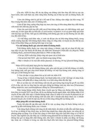 Cấu trúc ADN bị thay đổi do tác động của kháng sinh làm thay đổi thứ tự của các
bazơ kiềm, làm xuất hiện các chức năng khác thường của tế bào tạo nên sự kháng thuốc, đó
là.
-Làm cho kháng sinh bị giữ lại ở bề mặt tế bào, không xâm nhập vào bên trong. Tế
bào ở trạng thái kém mẫn cảm với kháng sinh.
-Làm tế bào tăng cường tổng hợp các men cảm ứng có khả năng phân hủy chất kháng
sinh trước khi chất này gây tác hại.
-Làm cho quá trình trao đổi chất của tế bào không mẫn cảm với chất kháng sinh, quá
trình này có liên quan đến sự biến đổi về acid nucleic và protein và có sự giảm thấp quá trình
sinh hóa học của tế bào. Kết quả là chất kháng sinh không gây nên sự tổn thương sâu sắc đến
trao đổi chất tế bào.
- Có thể bằng cách khác nữa, vi sinh vật đã tạo cho nó khả năng kháng thuốc, trong
nhiều trường hợp đặc tính kháng thuốc được cũng cố vững chắc và truyền lại cho thế hệ sau
hoặc tế bào khác bằng con đường biến nạp và tải nạp.
*Cơ chế kháng thuốc gây nên bởi nhân tố kháng thuốc
Tính kháng nhiều thuốc của cùng một chủng vi khuẩn, mặc dù nó chưa hề tiếp xúc
trực tiếp với các loại thuốc đó đã được xác định bởi. Kitamoto (1956) đối với Shigella. Nhân
tố kháng thuốc, plasmid-R được phát hiện ra 1960 với đặc điểm:
- Cấu tạo ADN xoắn kép, khép vòng nên quan sát có hình tròn.
- Tồn tại tách biệt NST, gắn vào thành trong màng tế bào.
- Một vi khuẩn có từ một đến nhiều plasmid, có khoảng 30 loại plasmid kháng kháng
sinh.
Nhân tố R là một phức hợp gồm hai thành phần:
1- Gen chủ trì việc đối kháng kháng sinh, gồm một bộ gen có thể đối kháng với nhiều
loại kháng sinh, mỗi gen chịu trách nhiệm đề kháng với một loại kháng sinh, nhưng cũng có
một gen có thể kháng hai loại.
2- Gen chỉ đạo và quy phạm hóa sự tái sinh các nhân tố R
Trong tế bào vi khuẩn kháng thuốc, hai thành phần trên có thể kết hợp với nhau hoặc
tách rời nhau, mỗi phần đều ở dạng xoắn kép và có khả năng nhân đôi độc lập.
Khi có sự tiếp xúc với một kháng sinh nào đó, gen tương ứng trong bộ gen R của nhân
tố R sẽ đọc mã cho sự tổng hợp lại một gen chống lại kháng sinh này như men β-lactamase
chống ampicilin, men axetintraspherase chống lại Chloramphenicol,....
Hiện tượng kháng nhiều thuốc được truyền qua lại bằng con đường tiếp hợp, không
kèm theo sự truyền NST của tế bào, đó là con đường truyền ngoài nhân, nhờ những nhân tố di
truyền tế bào chất. Khi một vi khuẩn không hoặc chưa có nhân tố di truyền R-plasmid thì nó
là vi khuẩn trần, rất có thể bị kháng sinh tiêu diệt, khi vi khuẩn trần được được các vi khuẩn
plasmid truyền cho vũ khí bí mật này thì nó có khả năng chống đối lại kháng sinh.
-Biện pháp đối với tính kháng thuốc
Trước hết phải đề cập đến một vấn đề là việc sử dụng rộng rãi thuốc kháng sinh có
quan hệ gì đến tính kháng thuốc của vi khuẩn.
Việc dùng thuốc kháng sinh rộng rãi để chữa bệnh, tất nhiên sẽ dẫn đến một hiện trạng
là sẽ tạo ra những tế bào thích ứng, sự thích ứng nhanh hay chậm phụ thuộc vào nồng độ và
phương pháp sử dụng. Các tế bào này cũng có tính thích ứng một cách bền vững và có thể di
truyền. Qua nghiên cứu cho thấy các vi khuẩn mang plasmid tồn tại khắp nơi, kể cả những nơi
không bao giờ sử dụng đến chất kháng sinh, như tách vi khuẩn từ phân của động vật hoang
dại, hoặc các vi khuẩn có trong các mẫu hóa thạch đều tách được các plasmid kháng kháng
150
 