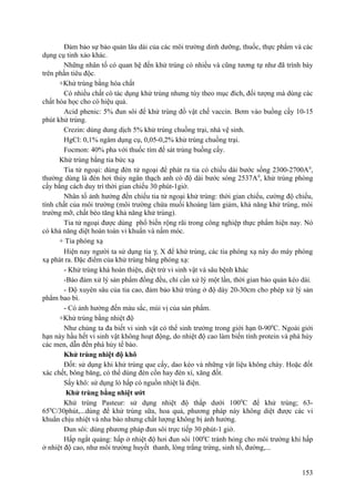 Đảm bảo sự bảo quản lâu dài của các môi trường dinh dưỡng, thuốc, thực phẩm và các
dụng cụ tinh xảo khác.
Những nhân tố có quan hệ đến khử trùng có nhiều và cũng tương tự như đã trình bày
trên phần tiêu độc.
+Khử trùng bằng hóa chất
Có nhiều chất có tác dụng khử trùng nhưng tùy theo mục đích, đối tượng mà dùng các
chất hóa học cho có hiệu quả.
Acid phenic: 5% đun sôi để khử trùng đồ vật chế vaccin. Bơm vào buồng cấy 10-15
phút khử trùng.
Crezin: dùng dung dịch 5% khử trùng chuồng trại, nhà vệ sinh.
HgCl: 0,1% ngâm dụng cụ, 0,05-0,2% khử trùng chuồng trại.
Focmon: 40% pha với thuốc tím để sát trùng buồng cấy.
Khử trùng bằng tia bức xạ
Tia tử ngoại: dùng đèn tử ngoại để phát ra tia có chiều dài bước sống 2300-2700A0
,
thường dùng là đèn hơi thủy ngân thạch anh có độ dài bước sóng 2537A0
, khử trùng phòng
cấy bằng cách duy trì thời gian chiếu 30 phút-1giờ.
Nhân tố ảnh hưởng đến chiếu tia tử ngoại khử trùng: thời gian chiếu, cường độ chiếu,
tính chất của môi trường (môi trường chứa muối khoáng làm giảm, khả năng khử trùng, môi
trường mỡ, chất béo tăng khả năng khử trùng).
Tia tử ngoại được dùng phổ biến rộng rãi trong công nghiệp thực phẩm hiện nay. Nó
có khả năng diệt hoàn toàn vi khuẩn và nấm móc.
+ Tia phóng xạ
Hiện nay người ta sử dụng tia γ, X để khử trùng, các tia phóng xạ này do máy phóng
xạ phát ra. Đặc điểm của khử trùng bằng phóng xạ:
- Khử trùng khá hoàn thiện, diệt trừ vi sinh vật và sâu bệnh khác
-Bảo đảm xử lý sản phẩm đồng đều, chỉ cần xử lý một lần, thời gian bảo quản kéo dài.
- Độ xuyên sâu của tia cao, đảm bảo khử trùng ở độ dày 20-30cm cho phép xử lý sản
phẩm bao bì.
- Có ảnh hưởng đến màu sắc, mùi vị của sản phẩm.
+Khử trùng bằng nhiệt độ
Như chúng ta đa biết vi sinh vật có thể sinh trưởng trong giới hạn 0-900
C. Ngoài giới
hạn này hầu hết vi sinh vật không hoạt động, do nhiệt độ cao làm biến tính protein và phá hủy
các men, dẫn đến phá hủy tế bào.
Khử trùng nhiệt độ khô
Đốt: sử dụng khi khử trùng que cấy, dao kéo và những vật liệu không cháy. Hoặc đốt
xác chết, bông băng, có thể dùng đèn cồn hay đèn xì, xăng đốt.
Sấy khô: sử dụng lò hấp có nguồn nhiệt là điện.
Khử trùng bằng nhiệt ướt
Khử trùng Pasteur: sử dụng nhiệt độ thấp dưới 1000
C để khử trùng; 63-
650
C/30phút,...dùng để khử trùng sữa, hoa quả, phương pháp này không diệt được các vi
khuẩn chịu nhiệt và nha bào nhưng chất lượng không bị ảnh hưởng.
Đun sôi: dùng phương pháp đun sôi trực tiếp 30 phút-1 giờ.
Hấp ngắt quảng: hấp ở nhiệt độ hơi đun sôi 1000
C tránh hỏng cho môi trường khi hấp
ở nhiệt độ cao, như môi trường huyết thanh, lòng trắng trứng, sinh tố, đường,...
153
 