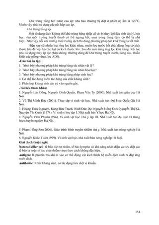 Khử trùng bằng hơi nước cao áp: nha bào thường bị diệt ở nhịêt độ ẩm là 1200
C.
Muốn vậy phải sử dụng các nồi hấp cao áp.
Khử trùng bằng lọc
Một số dung dịch không thể khử trùng bằng nhiệt độ do bị thay đổi đặc tính vật lý, hóa
học, như môi trường huyết thanh có thể ngưng kết, men trong dung dịch có thể bị phá
hủy,...Như vậy đối với những môi trường dịch thì dùng phương pháp lọc khử trùng là tốt nhất.
Hiện nay có nhiều loại ống lọc khác nhau, muốn lọc trước hết phải dùng ống có kích
thước lớn để loại bỏ các hạt có kích thước lớn. Sau đó mới dùng ống lọc khử trùng. Khi lọc
phải sử dụng máy áp lực chân không, thường dùng để khử trùng huyết thanh, hồng cầu, thuần
khiết các giống virus, lọc ADN.
-Câu hỏi ôn tập:
1. Trình bày phương pháp khử trùng bằng tác nhân vật lý?
2. Trình bày phương pháp khử trùng bằng tác nhân hóa học?
3. Trình bày phương pháp khử trùng bằng pháp sinh học?
4. Cơ chế tác động điểm tác động của chất kháng sinh?
5. Phân loại kháng sinh căn cứ vào nguồn gốc.
-Tài liệu tham khảo:
1. Nguyễn Lân Dũng, Nguyễn Đình Quyến, Phạm Văn Ty (2000). Nhà xuất bản giáo dục Hà
Nội.
2. Vũ Thị Minh Đức (2001). Thực tập vi sinh vật học. Nhà xuất bản Đại Học Quốc Gia Hà
Nội.
3. Hoàng Thủy Nguyên, Đặng Đức Trạch, Ninh Đức Dự, Nguyễn Hồng Điệt, Nguyễn Thị Kê,
Nguyễn Thị Oanh (1974). Vi sinh y học tập I. Nhà xuất bản Y học Hà Nội.
4. Nguyễn Vĩnh Phước(1976). Vi sinh vật học Thú y tập III. Nhã xuất bản đại học và trung
học chuyên nghiệp Hà Nội.
5. Phạm Hồng Sơn(2006), Giáo trình bệnh truyền nhiễm thú y. Nhã xuất bản nông nghiệp Hà
Nội.
6. Nguyễn Khắc Tuấn(1999). Vi sinh vật học, nhà xuất bản nông nghiệp Hà Nội.
Giải thích thuật ngữ:
Natural killer cell: tế bào diệt tự nhiên, tế bào lympho có khả năng nhận diện và tiêu diệt các
tế bào lạ hoặc tế bào chủ nhiễm virus theo cách không đặc hiệu.
Antigen: là protein mà khi đi vào cơ thể động vật kích thích hệ miễn dịch sinh ra đáp ứng
miễn dịch.
Antibiotic : Chất kháng sinh, có tác dụng tiêu diệt vi khuẩn.
154
 