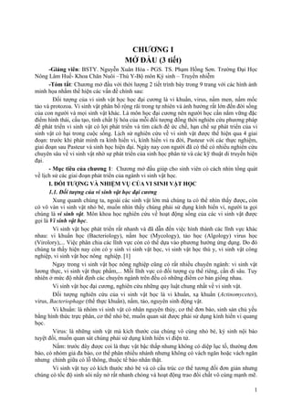 CHƯƠNG I
MỞ ĐẦU (3 tiết)
-Giảng viên: BSTY. Nguyễn Xuân Hòa - PGS. TS. Phạm Hồng Sơn. Trường Đại Học
Nông Lâm Huế- Khoa Chăn Nuôi –Thú Y-Bộ môn Ký sinh – Truyền nhiễm
-Tóm tắt: Chương mở đầu với thời lượng 2 tiết trình bày trong 9 trang với các hình ảnh
minh họa nhằm thể hiện các vấn đề chính sau:
Đối tượng của vi sinh vật học học đại cương là vi khuẩn, virus, nấm men, nấm mốc
tảo và protozoa. Vi sinh vật phân bố rộng rãi trong tự nhiên và ảnh hưởng rất lớn đến đời sống
của con người và mọi sinh vật khác. Là môn học đại cương nên người học cần nắm vững đặc
điểm hình thái, cấu tạo, tính chất lý hóa của mỗi đối tượng đồng thời nghiên cứu phương pháp
để phát triển vi sinh vật có lợi phát triển và tìm cách để ức chế, hạn chế sự phát triển của vi
sinh vật có hại trong cuộc sống. Lịch sử nghiên cứu về vi sinh vật được thể hiện qua 4 giai
đoạn: trước khi phát minh ra kính hiển vi, kính hiển vi ra đời, Pasteur với các thực nghiệm,
giai đoạn sau Pasteur và sinh học hiện đại. Ngày nay con người đã có thể có nhiều nghiên cứu
chuyên sâu về vi sinh vật nhờ sự phát triển của sinh học phân tử và các kỹ thuật di truyền hiện
đại.
- Mục tiêu của chương 1: Chương mở đầu giúp cho sinh viên có cách nhìn tổng quát
về lịch sử các giai đoạn phát triển của ngành vi sinh vật học.
I. ĐỐI TƯỢNG VÀ NHIỆM VỤ CỦA VI SINH VẬT HỌC
1.1. Đối tượng của vi sinh vật học đại cương
Xung quanh chúng ta, ngoài các sinh vật lớn mà chúng ta có thể nhìn thấy được, còn
có vô vàn vi sinh vật nhỏ bé, muốn nhìn thấy chúng phải sử dụng kính hiển vi, người ta gọi
chúng là vi sinh vật. Môn khoa học nghiên cứu về hoạt động sống của các vi sinh vật được
gọi là Vi sinh vật học.
Vi sinh vật học phát triển rất nhanh và đã dẫn đến việc hình thành các lĩnh vực khác
nhau: vi khuẩn học (Bacteriology), nấm học (Mycology), tảo học (Algology) virus học
(Virolory),... Việc phân chia các lĩnh vực còn có thể dựa vào phương hướng ứng dụng. Do đó
chúng ta thấy hiện nay còn có y sinh vi sinh vật học, vi sinh vật học thú y, vi sinh vật công
nghiệp, vi sinh vật học nông nghiệp. [1]
Ngay trong vi sinh vật học nông nghiệp cũng có rất nhiều chuyên ngành: vi sinh vật
lương thực, vi sinh vật thực phẩm,... Mỗi lĩnh vực có đối tượng cụ thể riêng, cần đi sâu. Tuy
nhiên ở mức độ nhất định các chuyên ngành trên đều có những điểm cơ bản giống nhau.
Vi sinh vật học đại cương, nghiên cứu những quy luật chung nhất về vi sinh vật.
Đối tượng nghiên cứu của vi sinh vật học là vi khuẩn, xạ khuẩn (Actinomycetes),
virus, Bacteriophage (thể thực khuẩn), nấm, tảo, nguyên sinh động vật.
Vi khuẩn: là nhóm vi sinh vật có nhân nguyên thủy, cơ thể đơn bào, sinh sản chủ yếu
bằng hình thức trực phân, cơ thể nhỏ bé, muốn quan sát được phải sử dụng kính hiển vi quang
học.
Virus: là những sinh vật mà kích thước của chúng vô cùng nhỏ bé, ký sinh nội bào
tuyệt đối, muốn quan sát chúng phải sử dụng kính hiển vi điện tử.
Nấm: trước đây được coi là thực vật bậc thấp nhưng không có diệp lục tố, thường đơn
bào, có nhóm giả đa bào, cơ thể phân nhiều nhánh nhưng không có vách ngăn hoặc vách ngăn
nhưng chính giữa có lỗ thông, thuộc tế bào nhân thật.
Vi sinh vật tuy có kích thước nhỏ bé và có cấu trúc cơ thể tương đối đơn giản nhưng
chúng có tốc độ sinh sôi nẩy nở rất nhanh chóng và hoạt động trao đổi chất vô cùng mạnh mẽ.
1
 