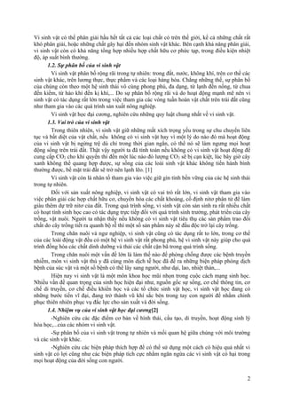Vi sinh vật có thể phân giải hầu hết tất cả các loại chất có trên thế giới, kể cả những chất rất
khó phân giải, hoặc những chất gây hại đến nhóm sinh vật khác. Bên cạnh khả năng phân giải,
vi sinh vật còn có khả năng tổng hợp nhiều hợp chất hữu cơ phức tạp, trong điều kiện nhiệt
độ, áp suất bình thường.
1.2. Sự phân bố của vi sinh vật
Vi sinh vật phân bố rộng rãi trong tự nhiên: trong đất, nước, không khí, trên cơ thể các
sinh vật khác, trên lương thực, thực phẩm và các loại hàng hóa. Chẳng những thế, sự phân bố
của chúng còn theo một hệ sinh thái vô cùng phong phú, đa dạng, từ lạnh đến nống, từ chua
đến kiềm, từ háo khí đến kị khí,... Do sự phân bố rộng rãi và do hoạt động mạnh mẽ nên vi
sinh vật có tác dụng rất lớn trong việc tham gia các vòng tuần hoàn vật chất trên trái đất cũng
như tham gia vào các quá trình sản xuất nông nghiệp.
Vi sinh vật học đại cương, nghiên cứu những quy luật chung nhất về vi sinh vật.
1.3. Vai trò của vi sinh vật
Trong thiên nhiên, vi sinh vật giữ những mắt xích trọng yếu trong sự chu chuyển liên
tục và bất diệt của vật chất, nếu không có vi sinh vật hay vì một lý do nào đó mà hoạt động
của vi sinh vật bị ngừng trệ dù chỉ trong thời gian ngắn, có thể nó sẽ làm ngưng mọi hoạt
động sống trên trái đất. Thật vậy người ta đã tính toán nếu không có vi sinh vật hoạt động để
cung cấp CO2 cho khí quyển thì đến một lúc nào đó lượng CO2 sẽ bị cạn kiệt, lúc bây giờ cây
xanh không thể quang hợp được, sự sống của các loài sinh vật khác không tiến hành bình
thường được, bề mặt trái đất sẽ trở nên lạnh lẽo. [1]
Vi sinh vật còn là nhân tố tham gia vào việc giữ gìn tính bền vững của các hệ sinh thái
trong tự nhiên.
Đối với sản xuất nông nghiệp, vi sinh vật có vai trò rất lớn, vi sinh vật tham gia vào
việc phân giải các hợp chất hữu cơ, chuyển hóa các chất khoáng, cố định nitơ phân tử để làm
giàu thêm dự trữ nitơ của đất. Trong quá trình sống, vi sinh vật còn sản sinh ra rất nhiều chất
có hoạt tính sinh học cao có tác dụng trực tiếp đối với quá trình sinh trưởng, phát triển của cây
trồng, vật nuôi. Người ta nhận thấy nếu không có vi sinh vật tiêu thụ các sản phẩm trao đổi
chất do cây trồng tiết ra quanh bộ rễ thì một số sản phẩm này sẽ đầu độc trở lại cây trồng.
Trong chăn nuôi và ngư nghiệp, vi sinh vật cũng có tác dụng rất to lớn, trong cơ thể
của các loài động vật đều có một hệ vi sinh vật rất phong phú, hệ vi sinh vật này giúp cho quá
trình đồng hóa các chất dinh dưỡng và thải các chất cặn bã trong quá trình sống.
Trong chăn nuôi một vấn đề lớn là làm thế nào để phòng chống được các bệnh truyền
nhiễm, môn vi sinh vật thú y đã cùng môn dịch tễ học đã đề ra những biện pháp phòng dịch
bệnh của súc vật và một số bệnh có thể lây sang người, như dại, lao, nhiệt thán,...
Hiện nay vi sinh vật là một môn khoa học mũi nhọn trong cuộc cách mạng sinh học.
Nhiều vấn đề quan trọng của sinh học hiện đại như, nguồn gốc sự sống, cơ chế thông tin, cơ
chế di truyền, cơ chế điều khiển học và các tổ chức sinh vật học, vi sinh vật học đang có
những bước tiến vĩ đại, đang trở thành vũ khí sắc bén trong tay con người để nhằm chinh
phục thiên nhiên phục vụ đắc lực cho sản xuất và đời sống.
1.4. Nhiệm vụ của vi sinh vật học đại cương[2]
-Nghiên cứu các đặc điểm cơ bản về hình thái, cấu tạo, di truyền, hoạt động sinh lý
hóa học,...của các nhóm vi sinh vật.
-Sự phân bố của vi sinh vật trong tự nhiên và mối quan hệ giữa chúng với môi trường
và các sinh vật khác.
-Nghiên cứu các biện pháp thích hợp để có thể sử dụng một cách có hiệu quả nhất vi
sinh vật có lợi cũng như các biện pháp tích cực nhằm ngăn ngừa các vi sinh vật có hại trong
mọi hoạt động của đời sống con người.
2
 