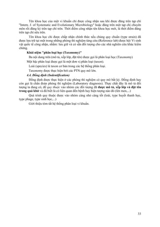 Tên khoa học của một vi khuẩn chỉ được công nhận sau khi được đăng trên tạp chí
''Intern. J. of Systematic and Evolutionary Microbiology'' hoặc đăng trên một tạp chí chuyên
môn rồi đăng ký trên tạp chí trên. Thời điểm công nhận tên khoa học mới, là thời điểm đăng
trên tạp chí nêu trên.
Tên khoa học chỉ được chấp nhận chính thức nếu chủng quy chuẩn (type strain) đã
được lưu trữ tại một trong những phòng thí nghiệm tàng cứu (Reference lab) được hội Vi sinh
vật quốc tế công nhận, nhằm: lưu giữ và có sẵn đối tượng cho các nhà nghiên cứu khác kiểm
chứng.
Khái niệm ''phân loại học (Taxonomy)''
Ba nội dung trên (mô tả, xếp lớp, đặt tên) được gọi là phân loại học (Taxonomy)
Một bậc phân loại được gọi là một đơn vị phân loại (taxon).
Loài (species) là taxon cơ bản trong các hệ thống phân loại.
Taxonomy được thực hiện bởi các PTN quy mô lớn.
4.4. Đồng định (Indentification)
Đồng định được thực hiện ở các phòng thí nghiệm có quy mô bất kỳ. Đồng định hay
còn gọi là chẩn đoán phòng thí nghiệm (Laboratory diagnosis). Thực chất đây là mô tả đối
tượng ta đang có, để quy thuộc vào nhóm các đối tượng đã được mô tả, xếp lớp và đặt tên
trong quá khứ và đã biết là có liên quan đến bệnh hay hiện tượng nào đó (lên men,...)
Quá trình quy thuộc được vào nhóm càng nhỏ càng tốt (loài, type huyết thanh học,
type phage, type sinh học,...)
Giới thiệu tóm tắt hệ thống phân loại vi khuẩn.
33
 