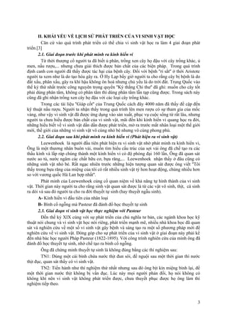 II. KHÁI YẾU VỀ LỊCH SỬ PHÁT TRIỂN CỦA VI SINH VẬT HỌC
Căn cứ vào quá trình phát triển có thể chia vi sinh vật học ra làm 4 giai đoạn phát
triển.[3]
2.1. Giai đoạn trước khi phát minh ra kính hiển vi
Từ thời thượng cổ người ta đã biết ủ phân, trồng xen cây họ đậu với cây trồng khác, ủ
men, nấu rượu,... nhưng chưa giải thích được bản chất của các biện pháp. Trong quá trình
định canh con người đã thấy được tác hại của bệnh cây. Đối với bệnh ''rỉ sắt'' ở thời Aristote
người ta xem như là do tạo hóa gây ra. Ở Hy Lạp bấy giờ người ta cho rằng cây bị bệnh là do
đất xấu, phân xấu, gây ra khí hậu không ôn hoà nhưng chủ yếu là do trời đất. Trung Quốc vào
thế kỷ thứ nhất trước công nguyên trong quyển ''Ký thắng Chi thư'' đã ghi: muốn cho cây tốt
phải dùng phân tằm, không có phân tằm thì dùng phân tằm lẫn tạp cũng được. Trong sách này
cũng đã ghi nhận trồng xen cây họ đậu với các loại cây trồng khác.
Trong các tài liệu ''Giáp cốt'' của Trung Quốc cách đây 4000 năm đã thấy đề cập đến
kỹ thuật nấu rượu. Người ta nhận thấy trong quá trình lên men rượu có sự tham gia của mốc
vàng, như vậy vi sinh vật đã được ứng dụng vào sản xuất, phục vụ cuộc sống từ rất lâu, nhưng
người ta chưa hiểu được bản chất của vi sinh vật, mãi đến khi kính hiển vi quang học ra đời,
những hiểu biết về vi sinh vật dần dần được phát triển, mở ra trước mắt nhân loại một thế giới
mới, thế giới của những vi sinh vật vô cùng nhỏ bé nhưng vô cùng phong phú.
2.2. Giai đoạn sau khi phát minh ra kính hiển vi (Phát hiện ra vi sinh vật)
Leewenhoek là người đầu tiên phát hiện ra vi sinh vật nhờ phát minh ra kính hiển vi,
Ông là một thương nhân buôn vải, muốn tìm hiểu cấu trúc của sợi vải ông đã chế tạo ra các
thấu kính và lắp ráp chúng thành một kính hiển vi có độ phóng đại 160 lần, Ông đã quan sát
nước ao tù, nước ngâm các chất hữu cơ, bựa răng,... Leewenhoek nhận thấy ở đâu cũng có
những sinh vật nhỏ bé. Rất ngạc nhiên trước những hiện tượng quan sát được ông viết ''Tôi
thấy trong bựa răng của miệng của tôi có rất nhiều sinh vật tý hon hoạt động, chúng nhiều hơn
so với vương quốc Hà Lan hợp nhất''.
Phát minh của Leewenhoek củng cố quan niệm về khả năng tự hình thành của vi sinh
vật. Thời gian này người ta cho rằng sinh vật quan sát được là từ các vật vô sinh, thịt, cá sinh
ra dòi và sau đó người ta cho ra đời thuyết tự sinh (hay thuyết ngẫu sinh).
A- Kính hiển vi đầu tiên của nhân loại
B- Bình cổ ngỗng mà Pasteur đã đánh đổ học thuyết tự sinh
2.3. Giai đoạn vi sinh vật học thực nghiệm với Pasteur
Đến thế kỷ XIX cùng với sự phát triển của chủ nghĩa tư bản, các ngành khoa học kỹ
thuật nói chung và vi sinh vật học nói riêng, phát triển mạnh mẽ, nhiều nhà khoa học đã quan
sát và nghiên cứu về một số vi sinh vật gây bệnh và sáng tạo ra một số phương pháp mới để
nghiên cứu về vi sinh vật. Đóng góp cho sự phát triển của vi sinh vật ở giai đoạn này phải kể
đến nhà bác học người Pháp Pasteur (1822-1895). Với công trình nghiên cứu của mình ông đã
đánh đổ học thuyết tự sinh, nhờ chế tạo ra bình cổ ngỗng.
Ông đã chứng minh thuyết tự sinh là không đúng bằng các thí nghiệm sau:
TN1: Dùng một cái bình chứa nước thịt đun sôi, để nguội sau một thời gian thì nước
thịt đục, quan sát thấy có vi sinh vật.
TN2: Tiến hành như thí nghiệm thứ nhất nhưng sau đó ông bịt kín miệng bình lại, để
một thời gian nước thịt không bị vẩn đục. Lúc này mọi người phản đối, họ nói không có
không khí nên vi sinh vật không phát triển được, chưa thuyết phục được họ ông làm thí
nghiệm tiếp theo.
3
 
