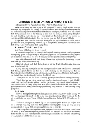 CHƯƠNG III- SINH LÝ HỌC VI KHUẨN ( 10 tiết)
-Giảng viên: BSTY. Nguyễn Xuân Hòa – PGS.TS. Phạm Hồng Sơn
-Tóm tắt: Chương này thời lượng 10 tiết giảng với 32 trang lý thuyết xen kẽ hình ảnh
minh họa. Nội dung chính của chương là nghiên cứu thành phần hóa học của tế bào vi khuẩn,
các chất dinh dưỡng cần thiết cho tế bào vi khuẩn sinh trưởng và phát triển. Hiểu biết về chất
dinh dưỡng chúng ta mới có thể thúc đẩy sự phát triển của những vi khuẩn có lợi đồng thời
tìm cách ức chế sự phát triển của các vi sinh vật có hại. Tìm hiểu quá trình vận chuyển các
chất vào ra tế bào vi khuẩn và giới thiệu các phương pháp xác định số lượng vi khuẩn.
- Mục tiêu: Sinh viên cần nắm được thành phần hóa học của tế bào vi khuẩn, một số
quá trình lên men, các phản ứng sinh hóa xẩy ra trong tế bào, phương thức vận chuyển chất
dinh dưỡng và các phương pháp định lượng chính.
I. DINH DƯỠNG Ở VI KHUẨN [1]
1.1. Thành phần hóa học tế bào vi khuẩn
Chất dinh dưỡng đối với vi sinh vật, là bất kỳ chất nào được vi sinh vật hấp thụ từ môi
trường xung quanh và được chúng sử dụng làm nguyên liệu cho quá trình sinh tổng hợp và
tạo ra các thành phần của tế bào hoặc để cung cấp cho các quá trình trao đổi năng lượng.
Quá trình hấp thụ các chất dinh dưỡng để thỏa mãn mọi nhu cầu sinh trưởng và phát
triển được gọi là quá trình dinh dưỡng.
Hiểu biết về quá trình dinh dưỡng là cơ sở tất yếu để có thể nghiên cứu, ứng dụng
hoặc ức chế vi sinh vật.
Không phải mọi thành phần của môi trường nuôi cấy vi sinh vật đều được xem là chất
dinh dưỡng. Một số chất rất cần thiết cho vi sinh vật nhưng chỉ làm nhiệm vụ bảo đảm các
điều kiện về thế oxi hóa khử, pH, áp suất thẩm thấu, cân bằng ion,... Chất dinh dưỡng phải là
các chất có tham gia vào các quá trình trao đổi chất nội bào.
Thành phần hóa học của tế bào vi sinh vật quyết định nhu cầu dinh dưỡng của chúng.
Thành phần hóa học của tế bào vi sinh vật gồm có nước (nước tự do và nước liên kết)
và vật chất khô (muối khoáng và hợp chất hữu cơ). Lượng chứa của các nguyên tố trong vi
sinh vật khác nhau là không giống nhau. Các điều kiện nuôi cấy vi sinh vật khác nhau, các
giai đoạn khác nhau, lượng chứa các nguyên tố trong cùng một loài vi sinh vật cũng không
giống nhau.
1.1.1. Nước
Nước là thành phần không thể thiếu được đối với cơ thể sống. Nước chiếm khoảng 70-
90% khối lượng cơ thể vi sinh vật. Tất cả các phản ứng xẩy ra trong tế bào vi sinh vật đều đòi
hỏi có sự tồn tại của nước. Trong vi khuẩn lượng chứa nước thường là 70-85%, nấm sợi 85-
90%.
Từ thời cổ xưa người ta đã biết sấy khô các loại thực phẩm để đình chỉ sự phát triển
của vi sinh vật. Việc dùng muối hoặc đường để bảo quản thực phẩm chẳng qua cũng tạo ra sự
khô cạn về sinh lý không thích hợp cho sự phát triển của vi sinh vật.
Nước trong tế bào thường tồn tại ở hai trạng thái khác nhau: nước tự do và nước liên
kết. Nước tự do là nước không tham gia vào cấu trúc các hợp chất hóa học của tế bào nên nó
dễ bay hơi khi sấy khô. Nước liên kết là nước tham gia vào cấu tạo các hợp chất hữu cơ trong
tế bào, nước liên kết khó tách ra khi sấy.
42
 