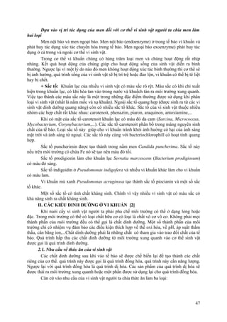 Dựa vào vị trí tác dụng của men đối với cơ thể vi sinh vật người ta chia men làm
hai loại
Men nội bào và men ngoại bào. Men nội bào (endoenzyme) ở trong tế bào vi khuẩn và
phát huy tác dụng xúc tác chuyển hóa trong tế bào. Men ngoại bào exoenzyme) phát huy tác
dụng ở cả trong và ngoài cơ thể vi sinh vật.
Trong cơ thể vi khuẩn chúng có hàng trăm loại men và chúng hoạt động rất nhịp
nhàng. Kết quả hoạt động của chúng giúp cho hoạt động sống của sinh vật diễn ra bình
thường. Ngược lại vì một lý do nào đó men không hoạt động xúc tác bình thường thì cơ thể sẽ
bị ảnh hưởng, quá trình sống của vi sinh vật sẽ bị trì trệ hoặc đảo lộn, vi khuẩn có thể bị tê liệt
hay bị chết.
+ Sắc tố: Khuẩn lạc của nhiều vi sinh vật có màu sắc rõ rệt. Màu sắc có khi chỉ xuất
hiện trong khuẩn lạc, có khi hòa tan vào trong nước và khuếch tán ra môi trường xung quanh.
Việc tạo thành các màu sắc này là một trong những đặc điểm thường được sử dụng khi phân
loại vi sinh vật (nhất là nấm mốc và xạ khuẩn). Ngoài sắc tố quang hợp (được sinh ra từ các vi
sinh vật dinh dưỡng quang năng) còn có nhiều sắc tố khác. Sắc tố của vi sinh vật thuộc nhiều
nhóm các hợp chất rất khác nhau: carotenoit, phenazim, piaron, araquinon, antoxiamine,...
Khi có mặt của sắc tố carotenoit khuẩn lạc có màu đỏ da cam (Sarcina, Micrococcus,
Mycobacterium, Corynebacterium,...). Các sắc tố carotenoit phân bố trong màng nguyên sinh
chất của tế bào. Loại sắc tố này giúp cho vi khuẩn tránh khỏi ảnh hưởng có hại của ánh sáng
mặt trời và ánh sáng tử ngoại. Các sắc tố này cùng với bacteriochlorophill có hoạt tính quang
hợp.
Sắc tố puncherimin được tạo thành trong nấm men Candida puncherima. Sắc tố này
nếu trên môi trường có chứa Fe nó sẽ tạo nên màu đỏ tối.
Sắc tố prodigiozin làm cho khuẩn lạc Serratia marcescens (Bacterium prodigiosum)
có màu đỏ sáng.
Sắc tố indigoidin ở Pseudomonas indigofera và nhiều vi khuẩn khác làm cho vi khuẩn
có màu lam.
Vi khuẩn mủ xanh Pseudomonas acruginosa tạo thành sắc tố piocianin và một số sắc
tố khác.
Một số sắc tố có tính chất kháng sinh. Chính vì vậy nhiều vi sinh vật có màu sắc có
khả năng sinh ra chất kháng sinh.
II. CÁC KIỂU DINH DƯỠNG Ở VI KHUẨN [2]
Khi nuôi cấy vi sinh vật người ta phải pha chế môi trường có thể ở dạng lỏng hoặc
đặc. Trong môi trường có thể có loại chất hữu cơ có loại là chất vô cơ vô cơ. Không phải mọi
thành phần của môi trường đều có thể gọi là chất dinh dưỡng. Một số thành phần của môi
trường chỉ có nhiệm vụ đảm bảo các điều kiện thích hợp về thế oxi hóa, về pH, áp suất thẩm
thấu, cân bằng ion,...Chất dinh dưỡng phải là những chất có tham gia vào trao đổi chất của tế
bào. Quá trình hấp thu các chất dinh dưỡng từ môi trường xung quanh vào cơ thể sinh vật
được gọi là quá trình dinh dưỡng.
2.1. Nhu cầu về thức ăn của vi sinh vật
Các chất dinh dưỡng sau khi vào tế bào sẽ được chế biến lại để tạo thành các chất
riêng của cơ thể. quá trình này được gọi là quá trình đồng hóa, quá trình này cần năng lượng.
Ngược lại với quá trình đồng hóa là quá trình dị hóa. Các sản phẩm của quá trình dị hóa sẽ
được thải ra môi trường xung quanh hoặc một phần được sử dụng lại cho quá trình đồng hóa.
Căn cứ vào nhu cầu của vi sinh vật người ta chia thức ăn làm ba loại:
47
 