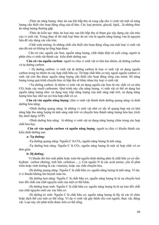 -Thức ăn năng lượng: thức ăn sau khi hấp thu sẽ cung cấp cho vi sinh vật một số năng
lượng cần thiết cho hoạt động sống của tế bào. Các loại protein, glucid, lipid,...là những thức
ăn năng lượng thường gặp.
-Thức ăn kiến tạo: thức ăn loại này sau khi hấp thụ sẽ tham gia xây dựng các cấu trúc
của vi sinh vật. Trong thực tế thì một loại thức ăn nó vừa là nguồn năng lượng vừa là nguyên
liệu để xây dựng các cấu trúc.
-Chất sinh trường: là những chất cần thiết cho hoạt động sống của một loại vi sinh vật
nào đó mà nó không tự tổng hợp được.
Căn cứ vào, nguồn các bon, nguồn năng lượng, chất nhận điện tử cuối cùng, người ta
phân chia vi sinh vật thành các kiểu dinh dưỡng sau.
Căn cứ vào nguồn carbon: người ta chia vi sinh vật ra làm hai nhóm, dị dưỡng carbon
và tự dưỡng carbon.
+ Dị dưỡng carbon: vi sinh vật dị dưỡng carbon là loại vi sinh vật sử dụng nguồn
carbon trong tự nhiên từ các hợp chất hữu cơ. Từ hợp chất hữu cơ này ngoài nguồn carbon vi
sinh vật còn thu được nguồn năng lượng cần thiết cho hoạt động sống của mình. Số năng
lượng trong quá trình chuyển hóa và hấp thu sẽ khác nhau tùy loại vi sinh vật.
+Tự dưỡng carbon: là nhóm vi sinh vật sử dụng nguồn các bon từ các chất vô cơ như
CO2 hoặc các muối carbonate. Quá trình này cần năng lượng, vi sinh vật có thể sử dụng hai
nguồn năng lượng như: sử dụng trực tiếp năng lượng của ánh sáng mặt trời, sử dụng năng
lượng hóa học nhờ sự oxi hóa hợp chất vô cơ.
Căn cứ vào nguồn năng lượng: chia vi sinh vật thành dinh dưỡng quang năng và dinh
dưỡng hóa năng.
+Dinh dưỡng quang năng: là những vi sinh vật nhờ có sắc tố quang hợp mà có khả
năng hấp thu năng lượng từ ánh sáng mặt trời và chuyển hóa thành năng lượng hóa học (tích
lũy dưới dạng ATP)
+Dinh dưỡng hóa năng: là những vi sinh vật sử dụng năng lượng chứa trong các hợp
chất hóa học.
Căn cứ vào nguồn carbon và nguồn năng lượng: người ta chia vi khuẩn thành các
kiểu dinh dưỡng sau:
a- Tự dưỡng:
-Tự dưỡng quang năng: Nguồn C là CO2, nguồn năng lượng là ánh sáng.
-Tự dưỡng hoá năng: Nguồn C là CO2, nguồn năng lượng là một số hợp chất vô cơ
đơn giản.
b- Dị dưỡng:
Vi khuẩn đòi hỏi một phần hoặc toàn bộ nguồn dinh dưỡng phải là chất hữu cơ có sẵn:
hydrate carbon (đường, tinh bột, cellulose ,...). Còn nguồn N là các acid amine, yếu tố phát
triển hoặc sinh trưởng là các vitamine, hoặc các chất chuyển hóa.
-Dị dưỡng quang năng: Nguồn C là chất hữu cơ, nguồn năng lượng là ánh sáng. Ví dụ:
ở vi khuẩn không lưu huỳnh màu tía.
-Dị dưỡng hoá năng: Nguồn C là chất hữu cơ, nguồn năng lượng là từ sự chuyển hoá
trao đổi chất của chất nguyên sinh của một cơ thể khác.
-Dị dưỡng hoại sinh: Nguồn C là chất hữu cơ, nguồn năng lượng là từ sự trao đổi chất
của chất nguyên sinh các xác hữu cơ.
-Dị dưỡng kí sinh: Nguồn C là chất hữu cơ, nguồn năng lượng là lấy từ các tổ chức
hoặc dịch thể của một cơ thể sống. Ví dụ vi sinh vật gây bệnh cho con người, thực vật, động
vật. Loại này chỉ phát triển được trên cơ thể sống.
48
 