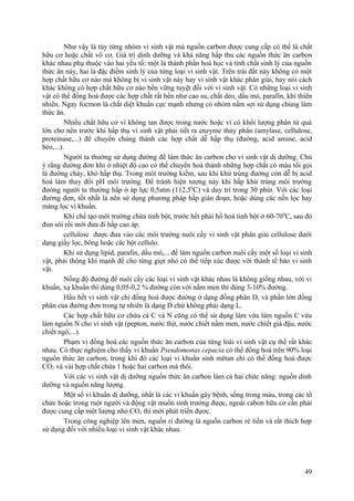 Như vậy là tùy từng nhóm vi sinh vật mà nguồn carbon được cung cấp có thể là chất
hữu cơ hoặc chất vô cơ. Giá trị dinh dưỡng và khả năng hấp thu các nguồn thức ăn carbon
khác nhau phụ thuộc vào hai yếu tố: một là thành phần hoá học và tính chất sinh lý của nguồn
thức ăn này, hai là đặc điểm sinh lý của từng loại vi sinh vật. Trên trái đất này không có một
hợp chất hữu cơ nào mà không bị vi sinh vật này hay vi sinh vật khác phân giải, hay nói cách
khác không có hợp chất hữu cơ nào bền vững tuyệt đối với vi sinh vật. Có những loại vi sinh
vật có thể đồng hoá được các hợp chất rất bền như cao su, chất dẻo, dầu mỏ, parafin, khí thiên
nhiên. Ngay focmon là chất diệt khuẩn cực mạnh nhưng có nhóm nấm sợi sử dụng chúng làm
thức ăn.
Nhiều chất hữu cơ vì không tan được trong nước hoặc vì có khối lượng phân tử quá
lớn cho nên trước khi hấp thụ vi sinh vật phải tiết ra enzyme thủy phân (amylase, cellulose,
proteinase,...) để chuyển chúng thành các hợp chất dễ hấp thụ (đường, acid amine, acid
béo,...).
Người ta thường sử dụng đường để làm thức ăn carbon cho vi sinh vật dị dưỡng. Chú
ý rằng đường đơn khi ở nhiệt độ cao có thể chuyển hoá thành những hợp chất có màu tối gọi
là đường cháy, khó hấp thụ. Trong môi trường kiềm, sau khi khử trùng đường còn dễ bị acid
hoá làm thay đổi pH môi trường. Để tránh hiện tượng này khi hấp khử trùng môi trường
đường người ta thường hấp ở áp lực 0,5atm (112,50
C) và duy trì trong 30 phút. Với các loại
đường đơn, tốt nhất là nên sử dụng phương pháp hấp gián đoạn, hoặc dùng các nến lọc hay
màng lọc vi khuẩn.
Khi chế tạo môi trường chứa tinh bột, trước hết phải hồ hoá tinh bột ở 60-700
C, sau đó
đun sôi rồi mới đưa đi hấp cao áp.
cellulose được đưa vào các môi trường nuôi cấy vi sinh vật phân giải cellulose dưới
dạng giấy lọc, bông hoặc các bột cellulo.
Khi sử dụng lipid, parafin, dầu mỏ,... để làm nguồn carbon nuôi cấy một số loại vi sinh
vật, phải thông khí mạnh để cho từng giọt nhỏ có thể tiếp xúc được với thành tế bào vi sinh
vật.
Nồng độ đường để nuôi cấy các loại vi sinh vật khác nhau là không giống nhau, với vi
khuẩn, xạ khuẩn thì dùng 0,05-0,2 % đường còn với nấm men thì dùng 3-10% đường.
Hầu hết vi sinh vật chỉ đồng hoá được đường ở dạng đồng phân D, và phần lớn đồng
phân của đường đơn trong tự nhiên là dạng D chứ không phải dạng L.
Các hợp chất hữu cơ chứa cả C và N cũng có thể sử dụng làm vừa làm nguồn C vừa
làm nguồn N cho vi sinh vật (pepton, nước thịt, nước chiết nấm men, nước chiết giá đậu, nước
chiết ngô,...).
Phạm vi đồng hoá các nguồn thức ăn carbon của từng loài vi sinh vật cụ thể rất khác
nhau. Có thực nghiệm cho thấy vi khuẩn Pseudomonas cepacia có thể đồng hoá trên 90% loại
nguồn thức ăn carbon, trong khi đó các loại vi khuẩn sinh mêtan chỉ có thể đồng hoá được
CO2 và vài hợp chất chứa 1 hoặc hai carbon mà thôi.
Với các vi sinh vật dị dưỡng nguồn thức ăn carbon làm cả hai chức năng: nguồn dinh
dưỡng và nguồn năng lượng.
Một số vi khuẩn dị dưỡng, nhất là các vi khuẩn gây bệnh, sống trong máu, trong các tổ
chức hoặc trong ruột người và động vật muốn sinh trưởng được, ngoài cabon hữu cơ cần phải
được cung cấp một lượng nhỏ CO2 thì mới phát triển đựơc.
Trong công nghiệp lên men, nguồn rỉ đường là nguồn carbon rẻ tiền và rất thích hợp
sử dụng đối với nhiều loại vi sinh vật khác nhau.
49
 